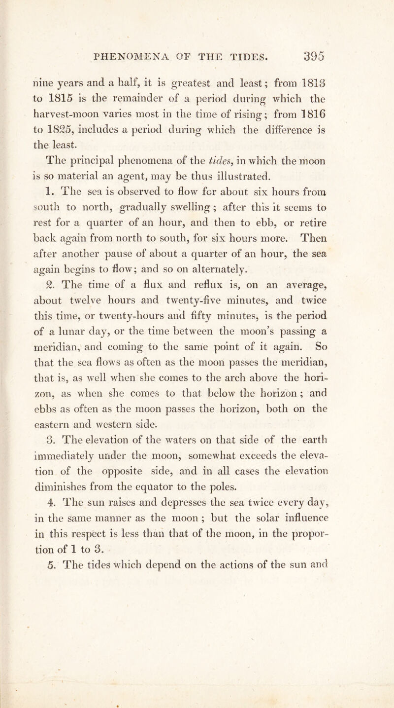 nine years and a half, it is greatest and least; from 1813 to 1815 is the remainder of a period during which the harvest-moon varies most in the time of rising; from 1816 to 1825, includes a period during which the difference is the least. The principal phenomena of the tides, in which the moon is so material an agent, may be thus illustrated. 1. The sea is observed to flow for about six hours from south to north, gradually swelling; after this it seems to rest for a quarter of an hour, and then to ebb, or retire back again from north to south, for six hours more. Then after another pause of about a quarter of an hour, the sea again begins to flow; and so on alternately. 2. The time of a flux and reflux is, on an average, about twelve hours and twenty-five minutes, and twice this time, or twrenty-hours and fifty minutes, is the period of a lunar day, or the time between the moon’s passing a meridian, and coming to the same point of it again. So that the sea flows as often as the moon passes the meridian, that is, as well when she comes to the arch above the hori¬ zon, as when she comes to that below the horizon ; and ebbs as often as the moon passes the horizon, both on the eastern and western side. 3. The elevation of the waters on that side of the earth immediately under the moon, somewhat exceeds the eleva¬ tion of the opposite side, and in all cases the elevation diminishes from the equator to the poles. 4. The sun raises and depresses the sea twice every day, in the same manner as the moon ; but the solar influence in this respect is less than that of the moon, in the propor¬ tion of 1 to 3.