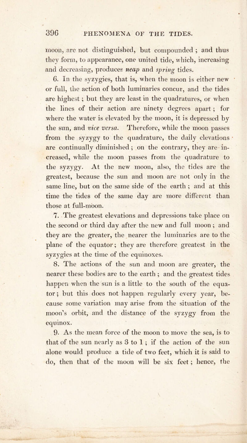 moon, are not distinguished, but compounded ; and thus they form, to appearance, one united tide, which, increasing and decreasing, produces neap and spring tides. 6. In the syzygies, that is, when the moon is either new or full, the action of both luminaries concur, and the tides are highest; but they are least in the quadratures, or when the lines of their action are ninety degrees apart ; for where the water is elevated by the moon, it is depressed by the sun, and vice versa. Therefore, while the moon passes from the syzygy to the quadrature, the daily elevations * are continually diminished ; on the contrary, they are in¬ creased, while the moon passes from the quadrature to the syzygy. At the new moon, also, the tides are the greatest, because the sun and moon are not only in the same line, but on the same side of the earth ; and at this time the tides of the same day are more different than those at full-moon. 7. The greatest elevations and depressions take place on the second or third dav after the new and full moon; and they are the greater, the nearer the luminaries are to the plane of the equator; they are therefore greatest in the syzygies at the time of the equinoxes. 8. The actions of the sun and moon are greater, the nearer these bodies are to the earth ; and the greatest tides happen when the sun is a little to the south of the equa¬ tor ; but this does not happen regularly every year, be¬ cause some variation may arise from the situation of the moon’s orbit, and the distance of the syzygy from the equinox. 9. As the mean force of the moon to move the sea, is to that of the sun nearly as 3 to 1 ; if the action of the sun alone would produce a tide of two feet, which it is said to do, then that of the moon will be six feet; hence, the