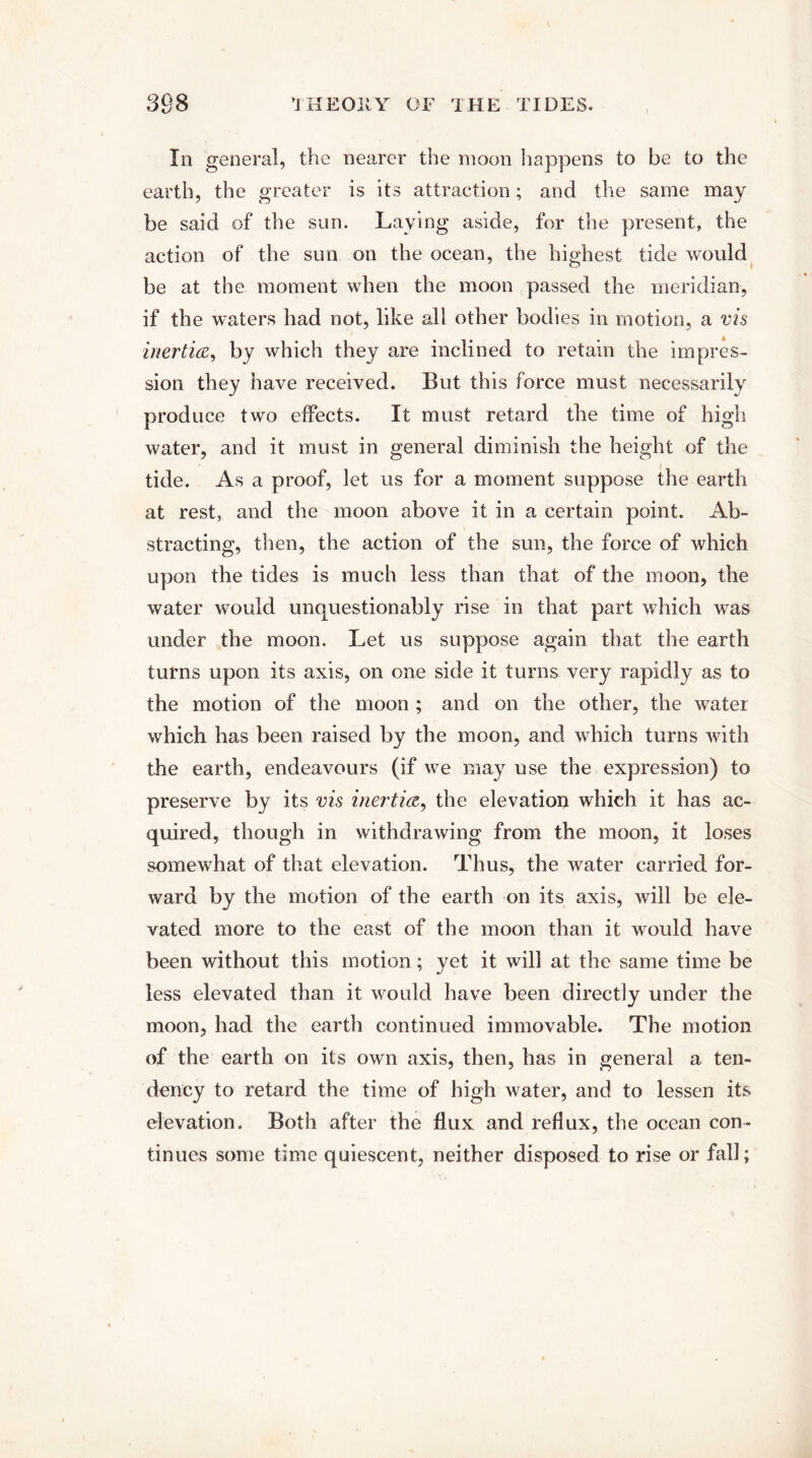 In general, the nearer the moon happens to be to the earth, the greater is its attraction; and the same may be said of the sun. Laying aside, for the present, the action of the sun on the ocean, the highest tide would be at the moment when the moon passed the meridian, if the waters had not, like all other bodies in motion, a vis inertia, by which they are inclined to retain the impres¬ sion they have received. But this force must necessarily produce two effects. It must retard the time of high water, and it must in general diminish the height of the tide. As a proof, let us for a moment suppose the earth at rest, and the moon above it in a certain point. Ab¬ stracting, then, the action of the sun, the force of which upon the tides is much less than that of the moon, the water would unquestionably rise in that part which was under the moon. Let us suppose again that the earth turns upon its axis, on one side it turns very rapidly as to the motion of the moon ; and on the other, the water which has been raised by the moon, and which turns with the earth, endeavours (if we may use the expression) to preserve by its vis inertia, the elevation which it has ac¬ quired, though in withdrawing from the moon, it loses somewhat of that elevation. Thus, the water carried for¬ ward by the motion of the earth on its axis, will be ele¬ vated more to the east of the moon than it would have been without this motion; yet it will at the same time be less elevated than it would have been directly under the moon, had the earth continued immovable. The motion of the earth on its own axis, then, has in general a ten¬ dency to retard the time of high water, and to lessen its elevation. Both after the flux and reflux, the ocean con¬ tinues some time quiescent, neither disposed to rise or fall;