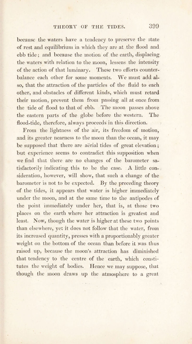 because the waters have a tendency to preserve the state of rest and equilibrium in which they are at the Hood and ebb tide; and because the motion of the earth, displacing the waters with relation to the moon, lessens the intensity of the action of that luminary. These two efforts counter¬ balance each other for some moments. We must add al¬ so, that the attraction of the particles of the fluid to each other, and obstacles of different kinds, which must retard their motion, prevent them from passing all at once from the tide of flood to that of ebb. The moon passes above the eastern parts of the globe before the western. The flood-tide, therefore, always proceeds in this direction. From the lightness of the air, its freedom of motion, and its greater nearness to the moon than the ocean, it may be supposed that there are aerial tides of great elevation; but experience seems to contradict this supposition when we find that there are no changes of the barometer sa¬ tisfactorily indicating this to be the case. A little con¬ sideration, however, will show, that such a change of the barometer is not to be expected. By the preceding theory of the tides, it appears that water is higher immediately under the moon, and at the same time to the antipodes of the point immediately under her, that is, at those two places on the earth where her attraction is greatest and least. Now, though the water is higher at these two points than elsewhere, yet it does not follow that the water, from its increased quantity, presses with a proportion ably greater weight on the bottom of the ocean than before it was thus raised up, because the moon’s attraction has diminished that tendency to the centre of the earth, which consti¬ tutes the weight of bodies. Hence we may suppose, that though the moon draws up the atmosphere to a great