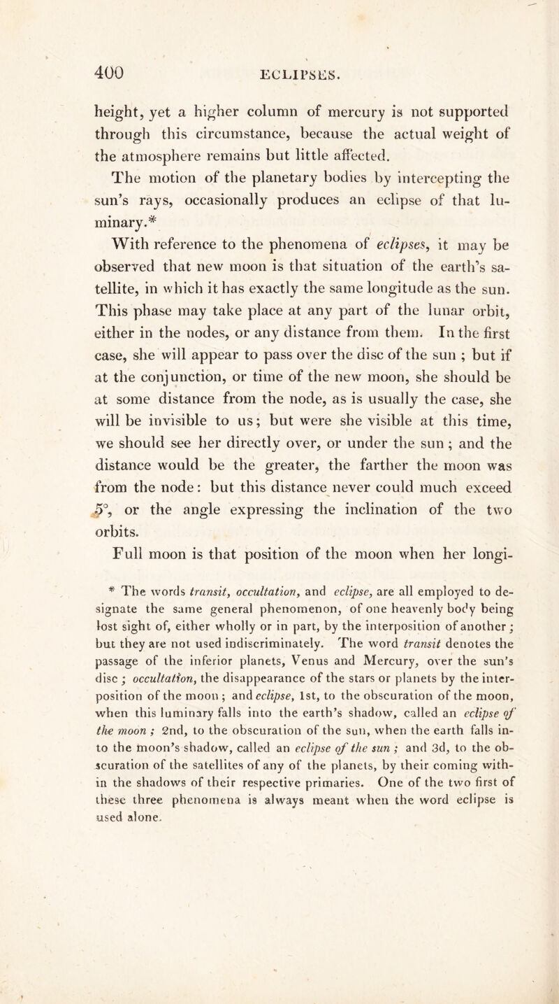 height, yet a higher column of mercury is not supported through this circumstance, because the actual weight of the atmosphere remains but little affected. The motion of the planetary bodies by intercepting the sun’s rays, occasionally produces an eclipse of that lu¬ minary.* With reference to the phenomena of eclipses, it may be observed that new moon is that situation of the earth’s sa¬ tellite, in which it has exactly the same longitude as the sun. This phase may take place at any part of the lunar orbit, either in the nodes, or any distance from them. In the first case, she will appear to pass over the disc of the sun ; but if at the conjunction, or time of the new moon, she should be at some distance from the node, as is usually the case, she will be invisible to us; but were she visible at this time, we should see her directly over, or under the sun; and the distance would be the greater, the farther the moon was from the node: but this distance never could much exceed J)°, or the angle expressing the inclination of the two orbits. Full moon is that position of the moon when her longi- * The words transit, occultation, and eclipse, are all employed to de¬ signate the same general phenomenon, of one heavenly body being lost sight of, either wholly or in part, by the interposition of another; but they arc not used indiscriminately. The word transit denotes the passage of the inferior planets, YTenus and Mercury, over the sun's disc ; occultation, the disappearance of the stars or planets by the inter¬ position of the moon ; and eclipse, 1st, to the obscuration of the moon, when this luminary falls into the earth’s shadow, called an eclipse qf the moon ; 2nd, to the obscuration of the sun, when the earth falls in¬ to the moon’s shadow, called an eclipse of the sun ; and 3d, to the ob¬ scuration of the satellites of any of the planets, by their coming with¬ in the shadows of their respective primaries. One of the two first of these three phenomena is always meant when the word eclipse is used alone.