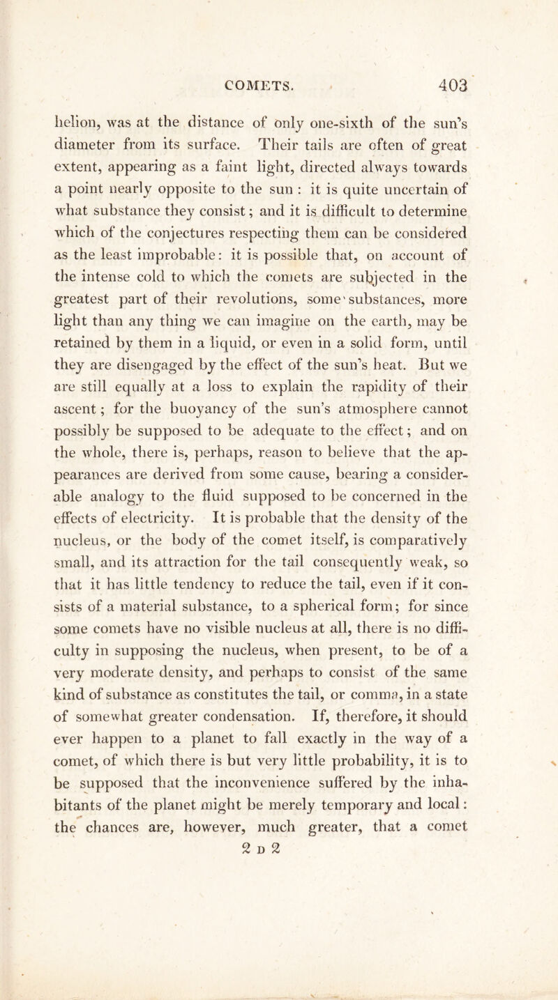 helion, was at the distance of only one-sixth of the sun’s diameter from its surface. Their tails are often of great extent, appearing as a faint light, directed always towards a point nearly opposite to the sun : it is quite uncertain of what substance they consist; and it is difficult to determine which of the conjectures respecting them can be considered as the least improbable: it is possible that, on account of the intense cold to which the comets are subjected in the greatest part of their revolutions, some'substances, more light than any thing we can imagine on the earth, may be retained by them in a liquid, or even in a solid form, until they are disengaged by the effect of the sun’s heat. But we are still equally at a loss to explain the rapidity of their ascent; for the buoyancy of the sun’s atmosphere cannot possibly be supposed to be adequate to the effect; and on the whole, there is, perhaps, reason to believe that the ap¬ pearances are derived from some cause, bearing a consider¬ able analogy to the fluid supposed to be concerned in the effects of electricity. It is probable that the density of the nucleus, or the body of the comet itself, is comparatively small, and its attraction for the tail consequently weak, so that it has little tendency to reduce the tail, even if it con¬ sists of a material substance, to a spherical form; for since some comets have no visible nucleus at all, there is no diffi¬ culty in supposing the nucleus, when present, to be of a very moderate density, and perhaps to consist of the same kind of substance as constitutes the tail, or comma, in a state of somewhat greater condensation. If, therefore, it should ever happen to a planet to fall exactly in the way of a comet, of which there is but very little probability, it is to be supposed that the inconvenience suffered by the inha¬ bitants of the planet might be merely temporary and local: the chances are, however, much greater, that a comet 2 d %