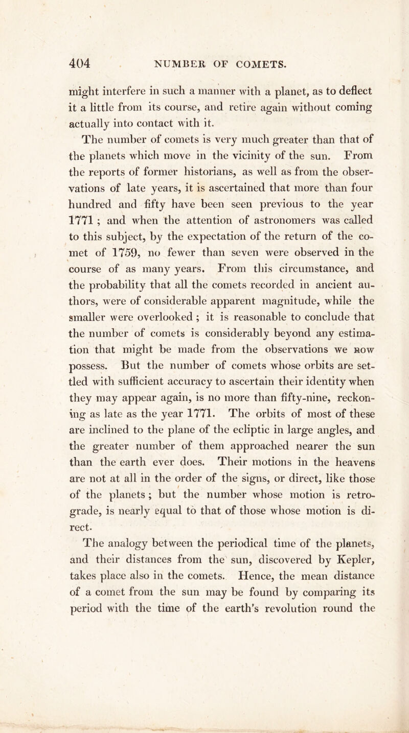 might interfere in such a manner with a planet, as to deflect it a little from its course, and retire again without coming actually into contact with it. The number of comets is very much greater than that of the planets which move in the vicinity of the sun. From the reports of former historians, as well as from the obser¬ vations of late years, it is ascertained that more than four hundred and fifty have been seen previous to the year 1771 ; and when the attention of astronomers was called to this subject, by the expectation of the return of the co¬ met of 1759, no fewer than seven were observed in the course of as many years. From this circumstance, and the probability that all the comets recorded in ancient au¬ thors, were of considerable apparent magnitude, while the smaller were overlooked; it is reasonable to conclude that the number of comets is considerably beyond any estima¬ tion that might be made from the observations we now possess. But the number of comets whose orbits are set¬ tled with sufficient accuracy to ascertain their identity when they may appear again, is no more than fifty-nine, reckon¬ ing as late as the year 1771. The orbits of most of these are inclined to the plane of the ecliptic in large angles, and the greater number of them approached nearer the sun than the earth ever does. Their motions in the heavens are not at all in the order of the signs, or direct, like those / of the planets ; but the number whose motion is retro¬ grade, is nearly equal to that of those whose motion is di¬ rect. The analogy between the periodical time of the planets, and their distances from the sun, discovered by Kepler, takes place also in the comets. Hence, the mean distance of a comet from the sun may be found by comparing its period with the time of the earth's revolution round the