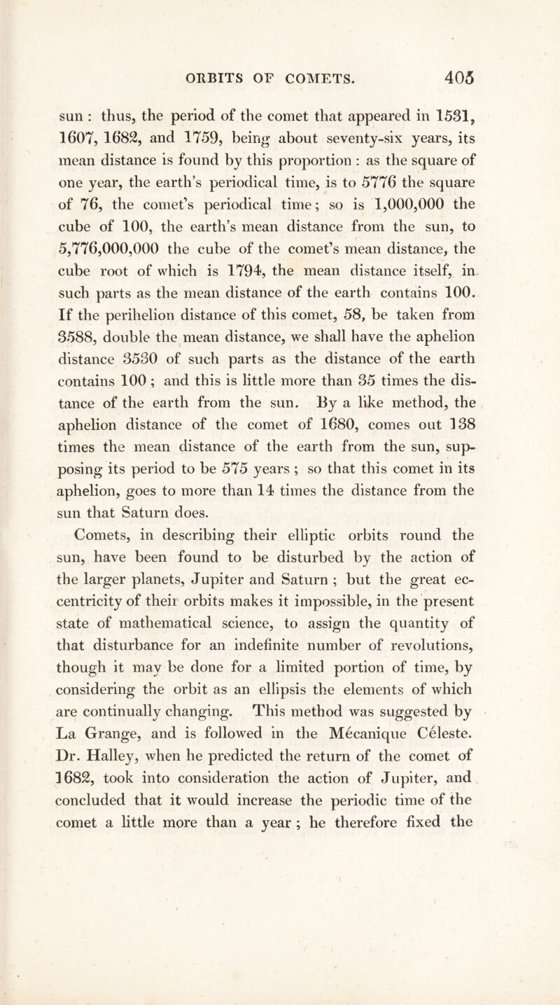 sun : thus, the period of the comet that appeared in 1531, 1607, 1682, and 1759, being about seventy-six years, its mean distance is found by this proportion : as the square of one year, the earth’s periodical time, is to 5776 the square of 76, the comet’s periodical time; so is 1,000,000 the cube of 100, the earth’s mean distance from the sun, to 5,776,000,000 the cube of the comet’s mean distance, the cube root of which is 1794, the mean distance itself, in such parts as the mean distance of the earth contains 100. If the perihelion distance of this comet, 58, be taken from 3588, double the mean distance, we shall have the aphelion distance 3530 of such parts as the distance of the earth contains 100 ; and this is little more than 35 times the dis¬ tance of the earth from the sun. By a like method, the aphelion distance of the comet of 1680, comes out 138 times the mean distance of the earth from the sun, sup¬ posing its period to be 575 years ; so that this comet in its aphelion, goes to more than 14 times the distance from the sun that Saturn does. Comets, in describing their elliptic orbits round the sun, have been found to be disturbed by the action of the larger planets, Jupiter and Saturn ; but the great ec¬ centricity of their orbits makes it impossible, in the present state of mathematical science, to assign the quantity of that disturbance for an indefinite number of revolutions, though it may be done for a limited portion of time, by considering the orbit as an ellipsis the elements of which are continually changing. This method was suggested by La Grange, and is followed in the Mecanique Celeste. Dr. Halley, when he predicted the return of the comet of 1682, took into consideration the action of Jupiter, and concluded that it would increase the periodic time of the comet a little more than a year ; he therefore fixed the
