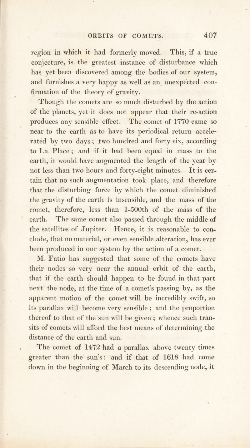 region in which it had formerly moved. This, if a true conjecture, is the greatest instance of disturbance which has yet been discovered among the bodies of our system, and furnishes a very happy as well as an unexpected con¬ firmation of the theory of gravity. Though the comets are so much disturbed by the action of the planets, yet it does not appear that their re-action produces any sensible effect. The comet of 1770 came so near to the earth as to have its periodical return accele¬ rated by two days ; two hundred and forty-six, according to La Place; and if it had been equal in mass to the earth, it would have augmented the length of the year by not less than two hours and forty-eight minutes. It is cer¬ tain that no such augmentation took place, and therefore that the disturbing force by which the comet diminished the gravity of the earth is insensible, and the mass of the comet, therefore, less than l-500th of the mass of the earth. The same comet also passed through the middle of the satellites of Jupiter. Hence, it is reasonable to con¬ clude, that no material, or even sensible alteration, has ever been produced in our system by the action of a comet. M. Fatio has suggested that some of the comets have their nodes so very near the annual orbit of the earth, that if the earth should happen to be found in that part next the node, at the time of a comet’s passing by, as the apparent motion of the comet will be incredibly swift, so its parallax will become very sensible ; and the proportion thereof to that of the sun will be given ; whence such tran¬ sits of comets will afford the best means of determining the distance of the earth and sun. The comet of 1472 had a parallax above twenty times greater than the sun’s: and if that of 1618 had come down in the beginning of March to its descending node, it