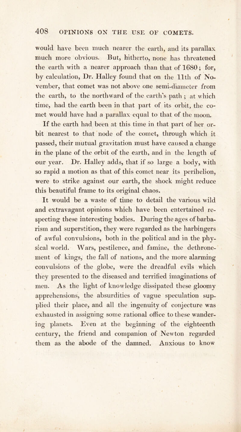 would have been much nearer the earth, and its parallax much more obvious. But, hitherto, none has threatened the earth with a nearer approach than that of 1680; for, by calculation, Dr. Halley found that on the 11th of No¬ vember, that comet wras not above one semi-diameter from the earth, to the northward of the earth's path ; at which time, had the earth been in that part of its orbit, the co¬ met would have had a parallax equal to that of the moon. If the earth had been at this time in that part of her or¬ bit nearest to that node of the comet, through which it passed, their mutual gravitation must have caused a change in the plane of the orbit of the earth, and in the length of our year. Dr. Halley adds, that if so large a body, with so rapid a motion as that of this comet near its perihelion, were to strike against our earth, the shock might reduce this beautiful frame to its original chaos. It would be a waste of time to detail the various wild and extravagant opinions which have been entertained re¬ specting these interesting bodies. During the ages of barba¬ rism and superstition, they were regarded as the harbingers of awful convulsions, both in the political and in the phy¬ sical world. Wars, pestilence, and famine, the dethrone¬ ment of kings, the fall of nations, and the more alarming convulsions of the globe, were the dreadful evils which they presented to the diseased and terrified imaginations of men. As the light of knowledge dissipated these gloomy apprehensions, the absurdities of vague speculation sup¬ plied their place, and all the ingenuity of conjecture was exhausted in assigning some rational office to these wander¬ ing planets. Even at the beginning of the eighteenth century, the friend and companion of Newton regarded them as the abode of the damned. Anxious to know