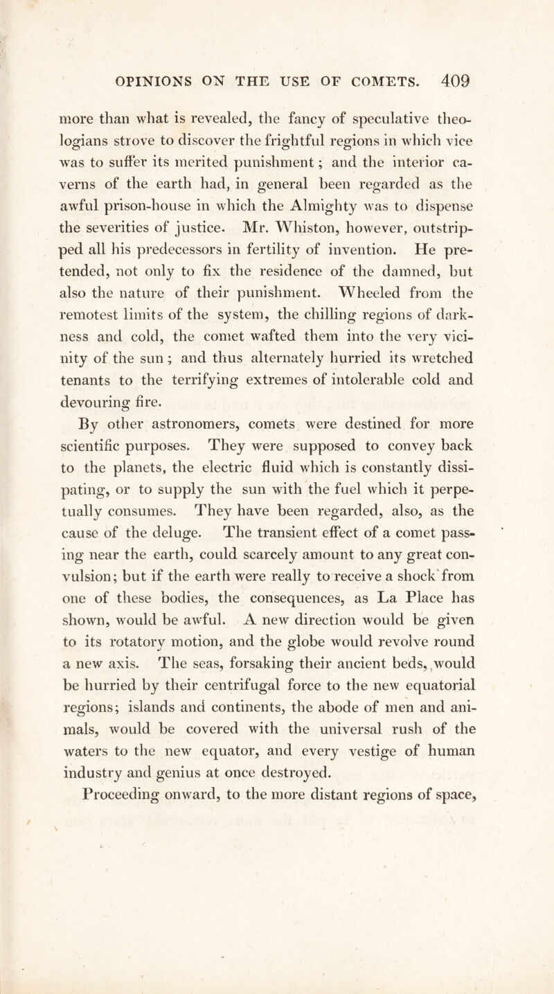 more than what is revealed, the fancy of speculative theo¬ logians strove to discover the frightful regions in which vice was to suffer its merited punishment; and the interior ca¬ verns of the earth had, in general been regarded as the awful prison-house in which the Almighty was to dispense the severities of justice. Mr. Whiston, however, outstrip¬ ped all his predecessors in fertility of invention. He pre¬ tended, not only to fix the residence of the damned, but also the nature of their punishment. Wheeled from the remotest limits of the system, the chilling regions of dark¬ ness and cold, the comet wafted them into the very vici¬ nity of the sun; and thus alternately hurried its wretched tenants to the terrifying extremes of intolerable cold and devouring fire. By other astronomers, comets were destined for more scientific purposes. They were supposed to convey back to the planets, the electric fluid which is constantly dissi¬ pating, or to supply the sun with the fuel which it perpe¬ tually consumes. They have been regarded, also, as the cause of the deluge. The transient effect of a comet pass¬ ing near the earth, could scarcely amount to any great con¬ vulsion; but if the earth were really to receive a shock from one of these bodies, the consequences, as La Place has shown, would be awful. A new direction would be given to its rotatory motion, and the globe would revolve round a new axis. The seas, forsaking their ancient beds, would be hurried by their centrifugal force to the new equatorial regions; islands and continents, the abode of men and ani¬ mals, would be covered with the universal rush of the waters to the new equator, and every vestige of human industry and genius at once destroyed. Proceeding onward, to the more distant regions of space,