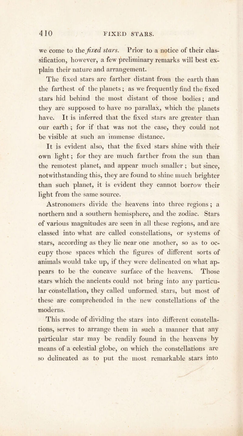 we come to the fixed stars. Prior to a notice of their clas¬ sification, however, a few preliminary remarks will best ex¬ plain their nature and arrangement. The fixed stars are farther distant from the earth than the farthest of the planets; as we frequently find the fixed stars hid behind the most distant of those bodies; and they are supposed to have no parallax, which the planets have. It is inferred that the fixed stars are greater than our earth ; for if that was not the case, they could not be visible at such an immense distance. It is evident also, that the fixed stars shine with their own light; for they are much farther from the sun than the remotest planet, and appear much smaller; but since, notwithstanding this, they are found to shine much brighter than such planet, it is evident they cannot borfow their light from the same source. Astronomers divide the heavens into three regions ; a northern and a southern hemisphere, and the zodiac. Stars of various magnitudes are seen in all these regions, and are classed into what are called constellations, or systems of stars, according as they lie near one another, so as to oc¬ cupy those spaces which the figures of different sorts of animals would take up, if they were delineated on what ap¬ pears to be the concave surface of the heavens. Those stars which the ancients could not bring into any particu¬ lar constellation, they called unformed stars, but most of these are comprehended in the new constellations of the moderns. This mode of dividing the stars into different constella¬ tions, serves to arrange them in such a manner that any particular star may be readily found in the heavens by means of a celestial globe, on which the constellations are so delineated as to put the most remarkable stars into /