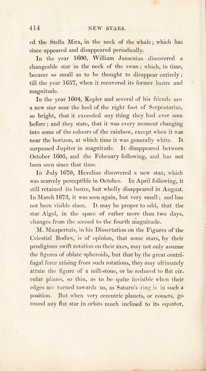 ed the Stella Mira, in the neck of the whale; which has since appeared and disappeared periodically. In the year 1600, William Jansenius discovered a changeable star in the neck of the swan; which, in time, became so small as to be thought to disappear entirely ; till the year 1657, when it recovered its former lustre and magnitude. In the year 1604, Kepler and several of his friends saw a new star near the heel of the right foot of Serpentarius, so bright, that it exceeded any thing they had ever seen before ; and they state, that it was every moment changing into some of the colours of the rainbow, except when it was near the horizon, at which time it was generally white. It surpassed Jupiter in magnitude. It disappeared between October 1605, and the February following, and has not been seen since that time. In July 1670, Hevelius discovered a new star, which was scarcely perceptible in October. In April following, it still retained its lustre, but wholly disappeared in August. In March 1672, it was seen again, but very small; and has not been visible since. It may be proper to add, that the star Algol, in the space of rather more than two days, changes from the second to the fourth magnitude. M. Maupertuis, in his Dissertation on the Figures of the Celestial Bodies, is of opinion, that some stars, by their prodigious swift rotation on their axes, may not only assume the figures of oblate spheroids, but that by the great centri¬ fugal force arising from such rotations, they may ultimately attain the figure of a mill-stone, or be reduced to flat cir¬ cular planes, so thin, as to-be quite invisible when their edges are turned towards us, as Saturn’s ring is in such a position. But when very eccentric planets, or comets, go round any flat star in orbits much inclined to its equator.