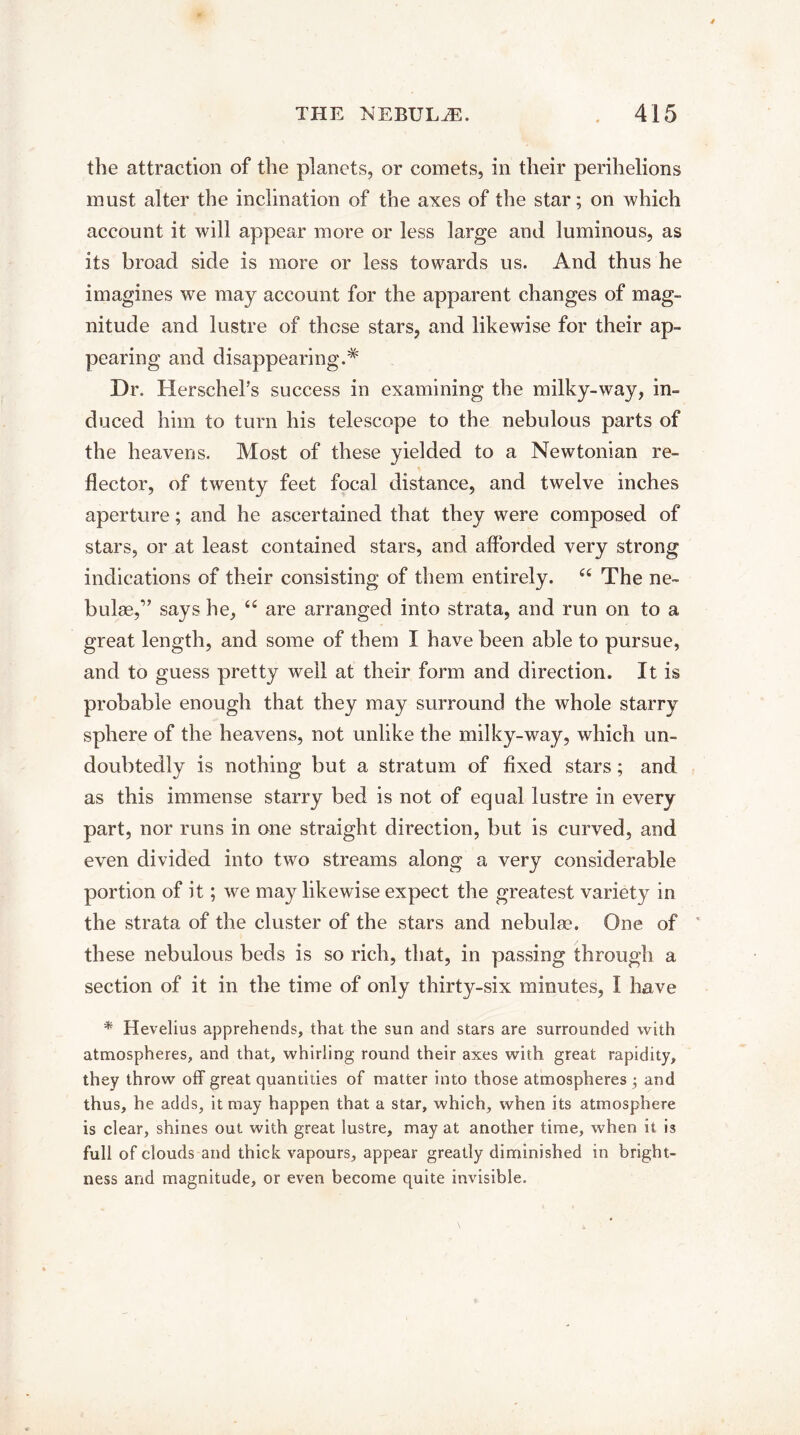 the attraction of the planets, or comets, in their perihelions must alter the inclination of the axes of the star; on which account it will appear more or less large and luminous, as its broad side is more or less towards us. And thus he imagines we may account for the apparent changes of mag¬ nitude and lustre of these stars, and likewise for their ap¬ pearing and disappearing.*' Dr. Herschel’s success in examining the milky-way, in¬ duced him to turn his telescope to the nebulous parts of the heavens. Most of these yielded to a Newtonian re¬ flector, of twenty feet focal distance, and twelve inches aperture; and he ascertained that they were composed of stars, or at least contained stars, and afforded very strong indications of their consisting of them entirely. “ The ne¬ bulae,” says he, “ are arranged into strata, and run on to a great length, and some of them I have been able to pursue, and to guess pretty well at their form and direction. It is probable enough that they may surround the whole starry sphere of the heavens, not unlike the milky-way, which un¬ doubtedly is nothing but a stratum of fixed stars; and as this immense starry bed is not of equal lustre in every part, nor runs in one straight direction, but is curved, and even divided into two streams along a very considerable portion of it; we may likewise expect the greatest variety in the strata of the cluster of the stars and nebulae. One of 1 these nebulous beds is so rich, that, in passing through a section of it in the time of only thirty-six minutes, I have * Hevelius apprehends, that the sun and stars are surrounded with atmospheres, and that, whirling round their axes with great rapidity, they throw off great quantities of matter into those atmospheres j and thus, he adds, it may happen that a star, which, when its atmosphere is clear, shines out with great lustre, may at another time, when it is full of clouds and thick vapours, appear greatly diminished in bright¬ ness and magnitude, or even become quite invisible.