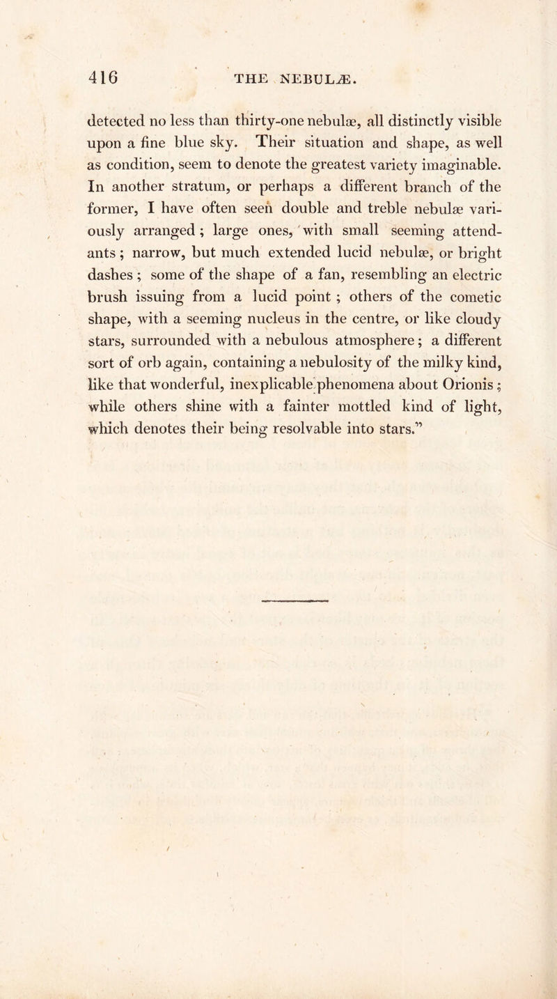 detected no less than thirty-one nebulas, all distinctly visible upon a fine blue sky. Their situation and shape, as well as condition, seem to denote the greatest variety imaginable. In another stratum, or perhaps a different branch of the former, I have often seen double and treble nebulae vari¬ ously arranged; large ones, with small seeming attend¬ ants ; narrow, but much extended lucid nebulae, or bright dashes ; some of the shape of a fan, resembling an electric brush issuing from a lucid point ; others of the cometic shape, with a seeming nucleus in the centre, or like cloudy stars, surrounded with a nebulous atmosphere; a different sort of orb again, containing a nebulosity of the milky kind, like that wonderful, inexplicable phenomena about Orionis; while others shine with a fainter mottled kind of light, which denotes their being resolvable into stars.” I