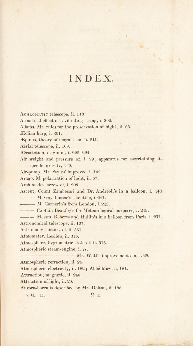 INDE X. V . * V# Achromatic telescope, ii. 113. Acoustical effect of a vibrating string, i. 300. Adams, Mr. rules for the preservation of sight, ii. 83. iEolian harp, i. 301. .ZEpinus, theory of magnetism, ii. 241. Aerial telescope, ii. 109. Aerostation, origin of, i. 222, 224. Air, weight and pressure of, i. 99; apparatus for ascertaining its specific gravity, 160. Air-pump, Mr. Styles’ improved, i. 109. Arago, M. polarization of light, ii. 57. Archimedes, screw of, i. 209. Ascent, Count Zambecari and Dr. Andreoli’s in a balloon, i. 240. -M. Gay Lussac’s scientific, i.241. -M. Garnerin’s from London, i. 243. -Captain Beaufoy’s for Meteorological purposes, i. 249. —-- Messrs. Roberts and Hullin’s in a balloon from Paris, i. 237, Astronomical telescope, ii. 107. Astronomy, history of, ii. 351. Atmometer, Leslie’s, ii. 315. Atmosphere, hygrometric state of, ii. 318. Atmospheric steam-engine, i. 27. ---Mr. Watt’s improvements in, i. 29, Atmospheric refraction, ii. 24. Atmospheric electricity, ii. 182; Abbe Mazeas, 184. Attraction, magnetic, ii. 240. Attraction of light, ii. 20. Aurora-borealis described by Mr. Dalton, ii. 196, 2 E VOL. II.