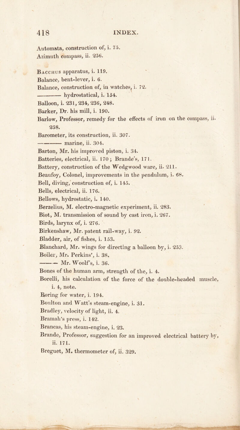 Automata, construction of, i. 75. Azimuth compass, ii. 256. Bacchus apparatus, i. 119. Balance, bent-lever, i. 6. Balance, construction of, in watches, i. 72. — hydrostatical, i. 154. Balloon, i. 231, 234, 236, 248. Barker, Dr. his mill, i. 190. Barlow, Professor, remedy for the effects of iron on the compass, ii. 258. Barometer, its construction, ii. 307. .——— marine, ii. 304. Barton, Mr. his improved piston, i. 34. Batteries, electrical, ii. 170; Brande’s, 171. Battery, construction of the Wedgwood ware, ii. 211. Beaufoy, Colonel, improvements in the pendulum, i. 68. Bell, diving, construction of, i. 145. Bells, electrical, ii. 176. Bellows, hydrostatic, i. 140. Berzelius, M. electro-magnetic experiment, ii. 283. Biot, M. transmission of sound by cast iron, i. 267. Birds, larynx of, i. 276. Birkenshaw, Mr. patent rail-way, i. 92. Bladder, air, of fishes, i. 153. Blanchard, Mr. wings for directing a balloon by, i. 253. Boiler, Mr. Perkins’, i. 38. —-Mr. Woolf’s, i. 36. Bones of the human arm, strength of the, i. 4. Borelli, his calculation of the force of the double-headed muscle, i. 4, note. Boring for water, i. 194. Boulton and Watt’s steam-engine, i. 31. Bradley, velocity of light, ii. 4. Bramah’s press, i. 142. Brancas, his steam-engine, i. 23. Brande, Professor, suggestion for an improved electrical battery by, ii. 171. Breguet, M. thermometer of, ii. 329.