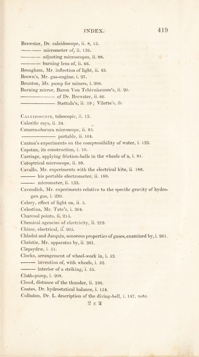 Brewster, Dr. caleidoscope, ii. 8, 13. — -micrometer of, ii. 136. --- adjusting microscopes, ii. 88. --burning lens of, ii. 66. Brougham, Mi\ inflection of light, ii. 43. Brown’s, Mr. gas-engine, i. 27. Brunton, Mr. pump for miners, i. 206. Burning mirror, Baron Von Tchivnhausen’s, ii. 20. • --of Dr. Brewster, ii. 66. • ---— Stettala’s, ii. 19; Vilette’s, ib. Caleidoscope, telescopic, ii. 13. Calorific ravs, ii. 34. Camera-obscura microscope, ii. 95. -— -portable, ii. 104. Canton’s experiments on the compressibility of water, i. 133. Capstan, its construction, i. 10. Carriage, applying friction-balls in the wheels of a, i. 81. Catoptrical microscope, ii. 99. Cavallo, Mr. experiments with the electrical kite, ii. 186. his portable electrometer, ii. 189. - micrometer, ii. 133. Cavendish, Mr. experiments relative to the specific gravity of hydro¬ gen gas, i. 230. Celery, effect of light on, ii. 5. Celestina, Mr. Tate’s, i. 304. Charcoal points, ii. 215. Chemical agencies of electricity, ii. 219. Chime, electrical, ii. 205. Chladni and Jaequin, sonorous properties of gases, examined by, i. 261. Christie, Mr. apparatus by, ii. 381. Clepsydrae, i- 51. Clocks, arrangement of wheel-work in, i. 53. — -- invention of, with wheels, i. 52. ——— interior of a striking, i. 55. Cloth-pump, i. 208. Cloud, distance of the thunder, ii. 196. Coates, Dr. hydrostatical balance, i. 154. Colladon, Dr. L. description of the diving-bell, i. 147, note. 2 E 2