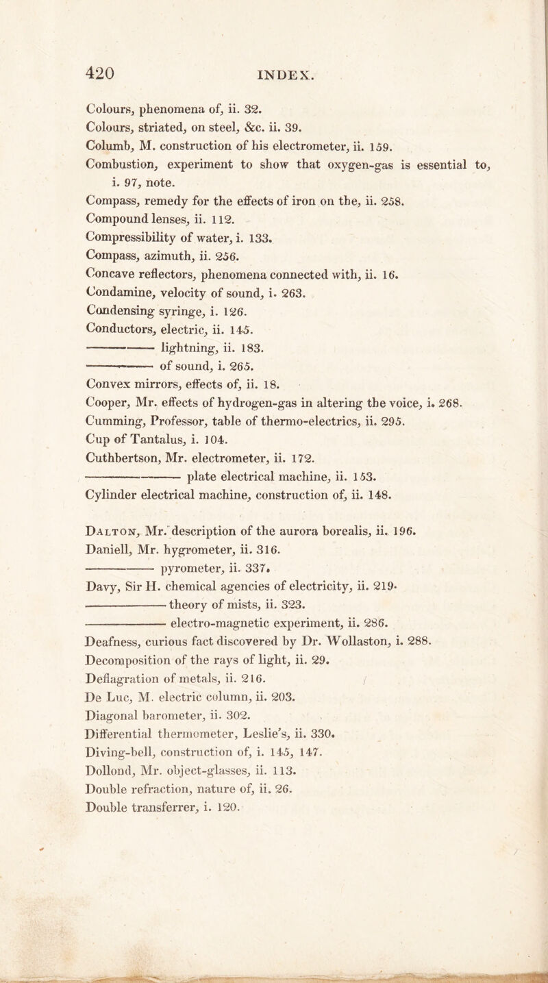 Colours, phenomena of, ii. 32. Colours, striated, on steel, &c. ii. 39. Columb, M. construction of his electrometer, ii. 159. Combustion, experiment to show that oxygen-gas is essential to, i. 97, note. Compass, remedy for the effects of iron on the, ii. 258. Compound lenses, ii. 112. Compressibility of water, i. 133. Compass, azimuth, ii. 256. Concave reflectors, phenomena connected with, ii. 16. Condamine, velocity of sound, i. 263. Condensing syringe, i. 126. Conductors, electric, ii. 145. --— lightning, ii. 183. -- -- • of sound, i. 265. Convex mirrors, effects of, ii. 18. Cooper, Mr. effects of hydrogen-gas in altering the voice, i. 268. Cumming, Professor, table of thermo-electrics, ii. 295. Cup of Tantalus, i. 3 04. Cuthbertson, Mr. electrometer, ii. 172. --—--plate electrical machine, ii. 153. Cylinder electrical machine, construction of, ii. 148. Dalton, Mr. description of the aurora borealis, ii. 196. Daniell, Mr. hygrometer, ii. 316. *-- pyrometer, ii. 337. Davy, Sir H. chemical agencies of electricity, ii. 219* —— -theory of mists, ii. 323. --—-electro-magnetic experiment, ii. 286. Deafness, curious fact discovered by Dr. Wollaston, i. 288. Decomposition of the rays of light, ii. 29. Deflagration of metals, ii. 216. / De Luc, M. electric column, ii. 203. Diagonal barometer, ii. 302. Differential thermometer, Leslie’s, ii. 330. Diving-bell, construction of, i. 145, 147. Dollond, Mr. object-glasses, ii. 113. Double refraction, nature of, ii. 26. Double transferrer, i. 120.