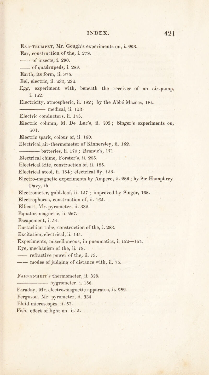 Ear-trumpet, Mr. Gough’s experiments on, i. 293. Ear, construction of the, i. 278. ——• of insects, i. 290. - of quadrupeds, i. 289. Earth, its form, ii. 375, Eel, electric, ii. 230, 232. Egg, experiment with, beneath the receiver of an air-pump, i. 122. Electricity, atmospheric, ii. 182; by the Abbe Mazeas, 184. .——_ medical, ii. 153 Electric conductors, ii. 145. Electric column, M. De Luc’s, ii. 203; Singer’s experiments on, 204. Electric spark, colour of, ii. 180. Electrical air-thermometer of Kinnersley, ii. 162. -—— batteries, ii. 170 ; Brande’s, 171. Electrical chime, Forster’s, ii. 205. Electrical kite, construction of, ii. 185. Electrical stool, ii. 154; electrical fly, 155. Electro-magnetic experiments by Ampere, ii. 286; by Sir Humphrey Davy, ib. Electrometer, gold-leaf, ii. 157; improved by Singer, 158. Electrophorus, construction of, ii. 165. Ellicott, Mr. pyrometer, ii. 332. Equator, magnetic, ii. 267. Escapement, i. 54. Eustachian tube, construction of the, i. 283. Excitation, electrical, ii. 141. Experiments, miscellaneous, in pneumatics, i. 122—124. Eye, mechanism of the, ii. 78. - refractive power of the, ii. 73. -modes of judging of distance with, ii. 75. Fahrenheit’s thermometer, ii. 328. --hygrometer, i. 156. Faraday, Mr. electro-magnetic apparatus, ii. 282. Ferguson, Mr. pyrometer, ii. 334. Fluid microscopes, ii. 87. Fish, effect of light on, ii. 5.