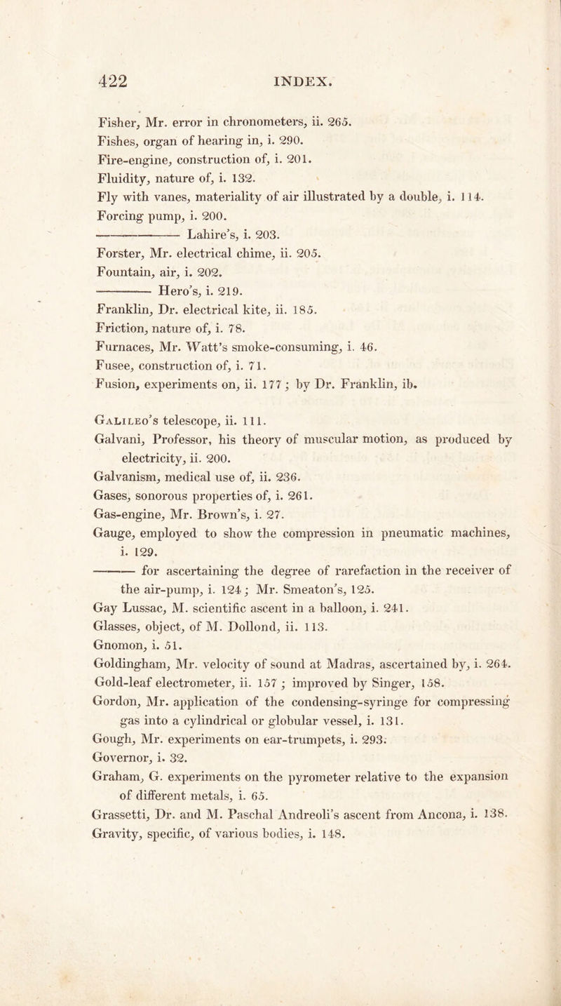 Fisher, Mr. error in chronometers, ii. 265. Fishes, organ of hearing in, i. 290. Fire-engine, construction of, i. 201. Fluidity, nature of, i. 132. Fly with vanes, materiality of air illustrated hy a double, i. 114. Forcing pump, i. 200. ---Lahire’s, i. 203. Forster, Mr. electrical chime, ii. 205. Fountain, air, i. 202. ———— Hero's, i. 219. Franklin, Dr. electrical kite, ii. 185. Friction, nature of, i. 78. Furnaces, Mr. Watt’s smoke-consuming, i. 46. Fusee, construction of, i. 71. Fusion, experiments on, ii. 177; by Dr. Franklin, ib. Galileo's telescope, ii. 111. Galvani, Professor, his theory of muscular motion, as produced by electricity, ii. 200. Galvanism, medical use of, ii. 236. Gases, sonorous properties of, i. 261. Gas-engine, Mr. Brown’s, i. 27. Gauge, employed to show the compression in pneumatic machines, i. 129. -—-— for ascertaining the degree of rarefaction in the receiver of the air-pump, i. 124; Mr. Smeaton’s, 125. Gay Lussac, M. scientific ascent in a balloon, i. 241. Glasses, object, of M. Dollond, ii. 113. Gnomon, i. 51. Goldingham, Mr. velocity of sound at Madras, ascertained by, i. 264. Gold-leaf electrometer, ii. 157 ; improved by Singer, 158. Gordon, Mr. application of the condensing-syringe for compressing gas into a cylindrical or globular vessel, i. 131. Gough, Mr. experiments on ear-trumpets, i. 293. Governor, i. 32. Graham, G. experiments on the pyrometer relative to the expansion of different metals, i. 65. Grassetti, Dr. and M. Paschal Andreoli’s ascent from Ancona, i. 138. Gravity, specific, of various bodies, i. 148.