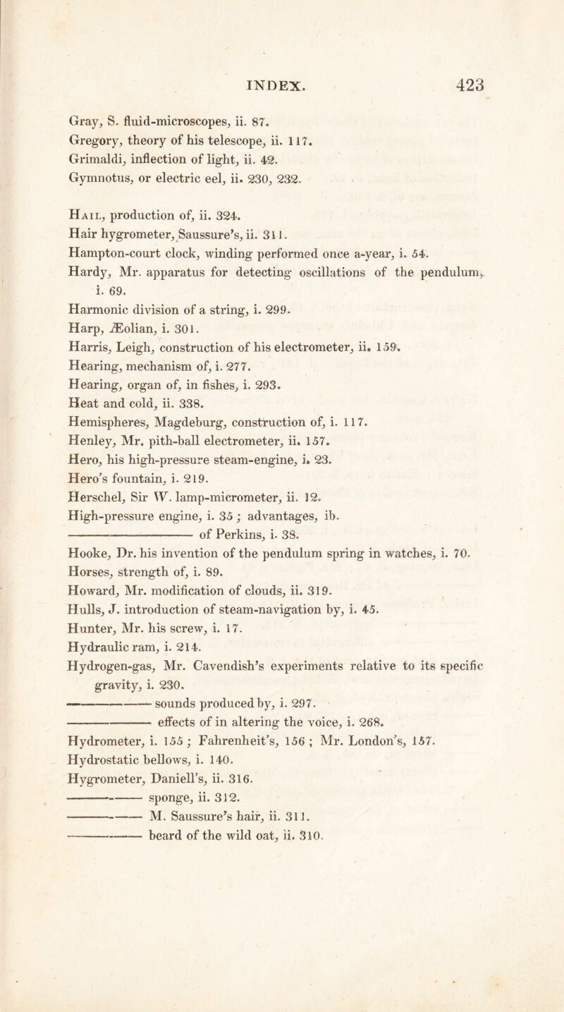 Gray, S. fluid-microscopes, ii. 87. Gregory, theory of his telescope, ii. 117. Grimaldi, inflection of light, ii. 42. Gymnotus, or electric eel, ii. 230, 232. Hail, production of, ii. 324. Hair hygrometer, Saussure’s, ii. 311. Hampton-court clock, winding performed once a-year, i. 54. Hardy, Mr. apparatus for detecting oscillations of the pendulum*, i. 69. Harmonic division of a string, i. 299. Harp, iEolian, i. 301. Harris, Leigh, construction of his electrometer, ii. 159. Hearing, mechanism of, i. 277. Hearing, organ of, in fishes, i. 293. Heat and cold, ii. 338. Hemispheres, Magdeburg, construction of, i. 117. Henley, Mr. pith-ball electrometer, ii. 157. Hero, his high-pressure steam-engine, i. 23. Hero’s fountain, i. 219. Herschel, Sir W. lamp-micrometer, ii. 12. High-pressure engine, i. 35; advantages, ib. -—.—.-——- of Perkins, i. 38. Hooke, Dr. his invention of the pendulum spring in watches, i. 70. Horses, strength of, i. 89. Howard, Mr. modification of clouds, ii. 319. Hulls, J. introduction of steam-navigation by, i. 45. Hunter, Mr. his screw, i. 17. Hydraulic ram, i. 214. Hydrogen-gas, Mr. Cavendish’s experiments relative to its specific gravity, i. 230. ——-———— sounds produced by, i. 297. -— effects of in altering the voice, i. 268. Hydrometer, i. 155; Fahrenheit’s, 156; Mr. London’s, 157. Hydrostatic bellows, i. 140. Hygrometer, Daniell’s, ii. 316. --—-sponge, ii. 312. -—— M. Saussure’s hair, ii. 311. -beard of the wild oat, ii. 310.