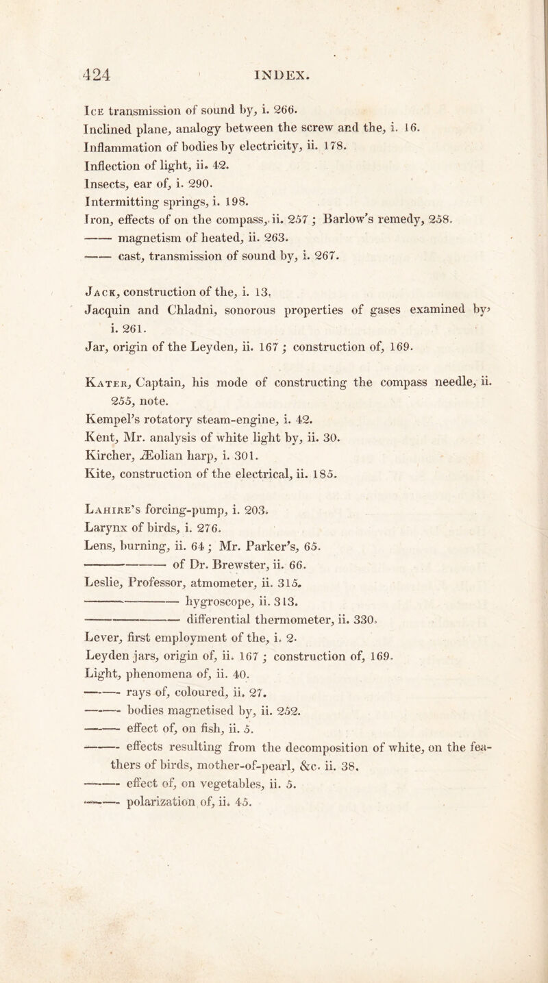 Ice transmission of sound by, i. 266. Inclined plane, analogy between the screw and the, i. 16. Inflammation of bodies by electricity, ii. 178. Inflection of light, ii. 42. Insects, ear of, i. 290. Intermitting springs, i. 198. Iron, effects of on the compass,, ii. 257 ; Barlow's remedy, 258. -magnetism of heated, ii. 263. •-cast, transmission of sound by, i. 267. Jack, construction of the, i. 13, Jacquin and Chladni, sonorous properties of gases examined by* i. 261. Jar, origin of the Leyden, ii. 167 ; construction of, 169. Kater, Captain, his mode of constructing the compass needle, ii. 255, note. Kempel’s rotatory steam-engine, i. 42. Kent, Mr. analysis of white light by, ii. 30. Kircher, TEolian harp, i. 301. Kite, construction of the electrical, ii. 185. Lahire’s forcing-pump, i. 203^ Larynx of birds, i. 276. Lens, burning, ii. 64; Mr. Parker’s, 65. ——-of Dr. Brewster, ii. 66. Leslie, Professor, atmometer, ii. 315. --hygroscope, ii. 313. --—-differential thermometer, ii. 330. Lever, first employment of the, i. 2. Leyden jars, origin of, ii. 167 ; construction of, 169. Light, phenomena of, ii. 40. -rays of, coloured, ii. 27. -bodies magnetised by, ii. 252. ■-effect of, on fish, ii. 5. -effects resulting from the decomposition of white, on the fea¬ thers of birds, mother-of-pearl, &c. ii. 38. — -effect of, on vegetables, ii. 5. — -polarization of, ii. 45.