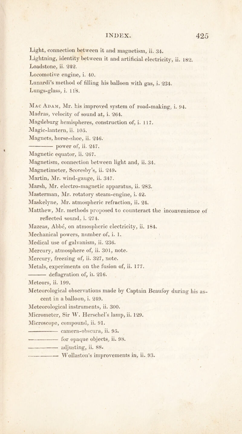 Light, connection between it and magnetism, ii. 34. Lightning, identity between it and artificial electricity, ii. 182. Loadstone, ii. 242. Locomotive engine, i. 40. Lunardi’s method of filling his balloon with gas, i. 234. Lungs-glass, i. 118. Mac Adam, Mr. his improved system of road-making, i. 94. Madras, velocity of sound at, i. 264. Magdeburg hemispheres, construction of, i. 117. Magic-lantern, ii. 105. Magnets, horse-shoe, ii. 246. --power of, ii. 247. Magnetic equator, ii. 267. Magnetism, connection between light and, ii. 34. Magnetimeter, Scoresby’s, ii. 249. Martin, Mr. wfind-gauge, ii. 347. Marsh, Mr. electro-magnetic apparatus, ii. 283. Masterman, Mr. rotatory steam-engine, i. 42. Maskelyne, Mr. atmospheric refraction, ii. 24. Matthew, Mr. methods proposed to counteract the inconvenience of reflected sound, i. 274. Mazeas, Abbe, on atmospheric electricity, ii. 184. Mechanical powers, number of, i. 1. ' Medical use of galvanism, ii. 236. Mercury, atmosphere of, ii. 301, note. Mercury, freezing of, ii. 327, note. Metals, experiments on the fusion of, ii, 177, --- deflagration of, ii. 216. Meteors, ii. 199. Meteorological observations made by Captain Beaufoy during his as¬ cent in a balloon, i. 249. Meteorological instruments, ii. 300. Micrometer, Sir W. Herschel’s lamp, ii. 129. Microscope, compound, ii. 91. -camera-obscura, ii. 95. -for opaque objects, ii. 98. -adjusting, ii. 88. ---— Wollaston’s improvements in, ii. 93.