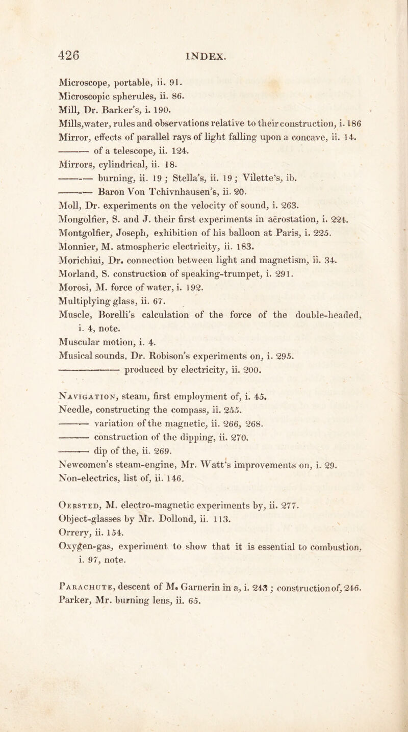 Microscope, portable, ii. 91. Microscopic spherules, ii. 86. Mill, Dr. Barker’s, i. 190. Mills,water, rules and observations relative to their construction, i. 186 Mirror, effects of parallel rays of light falling upon a concave, ii. 14. -of a telescope, ii. 124. Mirrors, cylindrical, ii. 18. —-- burning, ii. 19; Stella’s, ii. 19; Vilette’s, ib. ——-— Baron Von Tchivnhausen’s, ii. 20. Moll, Dr. experiments on the velocity of sound, i. 263. Mongolfier, S. and J. their first experiments in aerostation, i. 224. Montgolfier, Joseph, exhibition of his balloon at Paris, i. 225. Monnier, M. atmospheric electricity, ii. 183. Morichini, Dr. connection between light and magnetism, ii. 34. Morland, S. construction of speaking-trumpet, i. 291. Morosi, M. force of water, i. 192. Multiplying glass, ii. 67. Muscle, Borelli’s calculation of the force of the double-headed, i. 4, note. Muscular motion, i. 4. Musical sounds. Dr. Robison’s experiments on, i. 295. ■--— produced by electricity, ii. 200. Navigation, steam, first employment of, i. 45. Needle, constructing the compass, ii. 255. -— variation of the magnetic, ii. 266, 268. ———- construction of the dipping, ii. 270. -- dip of the, ii. 269. Newcomen’s steam-engine, Mr. Watt's improvements on, i. 29. Non-electrics, list of, ii. 146„ Oersted, M. electro-magnetic experiments by, ii. 277. Object-glasses by Mr. Dollond, ii. 113. Orrery, ii. 154. Oxygen-gas, experiment to show that it is essential to combustion, i. 97, note. Parachute, descent of M. Garnerin in a, i. 243 ; construction of, 246. Parker, Mr. burning lens, ii. 65.