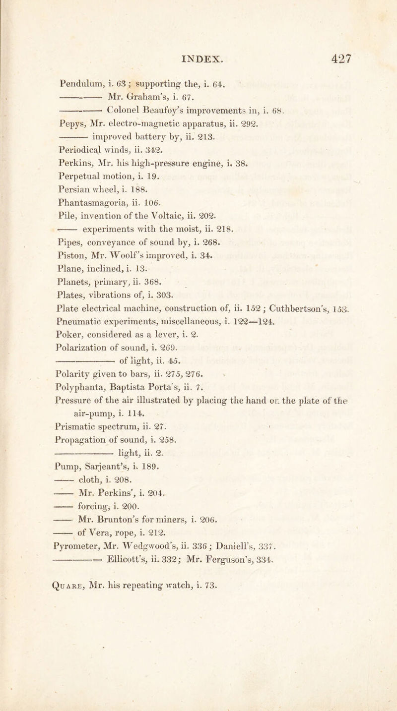 Pendulum, i. 63; supporting the, i. 64. -Mr. Graham’s, i. 67. -- Colonel Beaufoy’s improvements in, i. 68. Pepys, Mr. electro-magnetic apparatus, ii. 292. -improved battery by, ii. 213. Periodical winds, ii. 342. Perkins, Mr. his high-pressure engine, i. 38. Perpetual motion, i. 19. Persian wheel, i. 188. Phantasmagoria, ii. 106. Pile, invention of the Voltaic, ii. 202. - experiments with the moist, ii. 218. Pipes, conveyance of sound by, i. 268. Piston, Mr. Woolf’s improved, i. 34. Plane, inclined, i. 13. Planets, primary, ii. 368. Plates, vibrations of, i. 303. Plate electrical machine, construction of, ii. 152; Cuthbertson’s, 153. Pneumatic experiments, miscellaneous, i. 122—124. Poker, considered as a lever, i. 2. Polarization of sound, i. 269. --of light, ii. 45. Polarity given to bars, ii. 275, 276. Polyphanta, Baptista Porta's, ii. 7. Pressure of the air illustrated by placing the hand on the plate of the air-pump, i. 114. Prismatic spectrum, ii. 27. < Propagation of sound, i. 258. -light, ii. 2. Pump, Sarjeant’s, k 189. -cloth, i. 208. - Mr. Perkins’, i. 204. ■- forcing; i. 200. - Mr. Brunton’s for miners, i. 206. - of Vera, rope, i. 212. Pyrometer, Mr. Wedgwood’s, ii. 336; Daniell’s, 337. -Ellicott’s, ii. 332; Mr. Ferguson’s, 334. Quare, Mr. his repeating watch, i. 73.