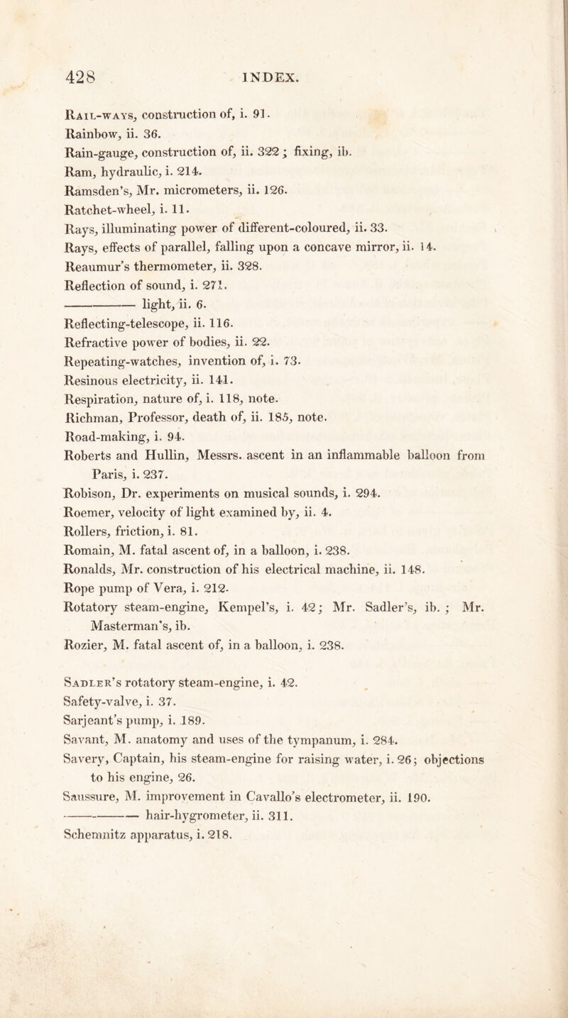 Rail-ways, construction of, i. 91. Rainbow, ii. 36. Rain-gauge, construction of, ii. 322 ; fixing, ib. Ram, hydraulic, i. 214. Ramsden’s, Mr. micrometers, ii. 126. Ratchet-wheel, i. 11. Rays, illuminating power of different-coloured, ii. 33. Rays, effects of parallel, falling upon a concave mirror, ii. 3 4. Reaumur’s thermometer, ii. 328. Reflection of sound, i. 271. --light, ii. 6. Reflecting-telescope, ii. 116. Refractive power of bodies, ii. 22. Repeating-watches, invention of, i. 73. Resinous electricity, ii. 141. Respiration, nature of, i. 118, note. Richman, Professor, death of, ii. 185, note. Road-making, i. 94. Roberts and Hullin, Messrs, ascent in an inflammable balloon from Paris, i. 237. Robison, Dr. experiments on musical sounds, i. 294. Roemer, velocity of light examined by, ii. 4. Rollers, friction, i. 81. Romain, M. fatal ascent of, in a balloon, i. 238. Ronalds, Mr. construction of his electrical machine, ii. 148. Rope pump of Vera, i. 212- Rotatory steam-engine, Kempel’s, i. 42; Mr. Sadler’s, ib. ; Mr. Masterman’s, ib. Rozier, M. fatal ascent of, in a balloon, i. 238. Sadler’s rotatory steam-engine, i. 42. Safety-valve, i. 37. Sarjeant’s pump, i. .189. Savant, M. anatomy and uses of the tympanum, i. 284. Savery, Captain, his steam-engine for raising water, i. 26; objections to his engine, 26. Saussure, M. improvement in Cavallo’s electrometer, ii. 190. -- hair-hygrometer, ii. 311. Schemnitz apparatus, i. 218.