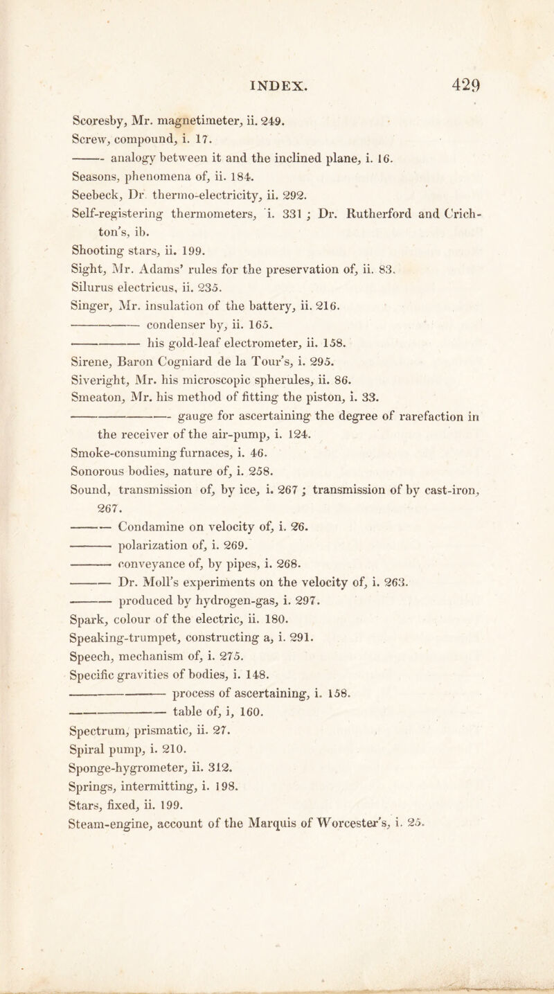 Scoresby, Mr. magnetimeter, ii. 249. Screw, compound, i. 17. -analogy between it and the inclined plane, i. 16. Seasons, phenomena of, ii. 184. 9 Seebeck, Dr thermo-electricity, ii. 292. Self-registering thermometers, i. 331 ; Dr. Rutherford and Crich¬ ton’s, ib. Shooting stars, ii. 199. Sight, Mr. Adams’ rules for the preservation of, ii. 83. Silurus electricus, ii. 235. Singer, Mr. insulation of the battery, ii. 216. -condenser by, ii. 165. *-his gold-leaf electrometer, ii. 158. Sirene, Baron Cogniard de la Tour’s, i. 295. Siveright, Mr. his microscopic spherules, ii. 86. Smeaton, Mr. his method of fitting the piston, i. 33. -gauge for ascertaining the degree of rarefaction in the receiver of the air-pump, i. 124. Smoke-consuming furnaces, i. 46. Sonorous bodies, nature of, i. 258. Sound, transmission of, by ice, i. 267 ; transmission of by cast-iron, 267. --Condamine on velocity of, L 26. - polarization of, i. 269. -— conveyance of, by pipes, i. 268. -Dr. Moll’s experiments on the velocity of, i. 263. --- produced by hydrogen-gas, i. 297. Spark, colour of the electric, ii. 180. Speaking-trumpet, constructing a, i. 291. Speech, mechanism of, i. 275. Specific gravities of bodies, i. 148. --— process of ascertaining, i. 158. -— table of, i, 160. Spectrum, prismatic, ii. 27. Spiral pump, i. 210. Sponge-hygrometer, ii. 312. Springs, intermitting, i. 198. Stars, fixed, ii. 199. Steam-engine, account of the Marquis of Worcester's, i. 25.