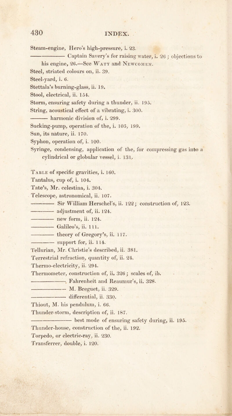 480 Steam-engine, Hero’s high-pressure, i. 23. --—- Captain Savery’s for raising water, i. 26 ; objections to his engine, 26.—See Watt and Newcomen. Steel, striated colours on, ii. 39. Steel-yard, i. 6. Stettala’s burning-glass, ii. 19. Stool, electrical, ii. 154. Storm, ensuring safety during a thunder, ii. 195. String, acoustical effect of a vibrating, i. 300. --harmonic division of, i. 299. Sucking-pump, operation of the, i. 105, 199. Sun, its nature, ii. 170. Syphon, operation of, i. 100. Syringe, condensing, application of the, for compressing gas into a cylindrical or globular vessel, i. 131, Table of specific gravities, i. 160. Tantalus, cup of, i. 104. Tate’s, Mr. celestina, i. 304. Telescope, astronomical, ii. 107. -—-Sir William Herschel’s, ii. 122; construction of, 123. --adjustment of, ii. 124. -- new form, ii. 124. -—- Galileo’s, ii. 111. -theory of Gregory’s, ii. 117. --support for, ii. 114. Tellurian, Mr. Christie’s described, ii. 381. Terrestrial refraction, quantity of, ii. 24. Thermo-electricity, ii. 294. Thermometer, construction of, ii, 326; scales of, ib. -----„ Fahrenheit and Reaumur’s, ii. 328. --M. Breguet, ii. 329. --differential, ii. 330. Thiout, M. his pendulum, i. 66. Thunder-storm, description of, ii. 187. -best mode of ensuring safety during, ii. 195. Thunder-house, construction of the, ii. 192. Torpedo, or electric-ray, ii. 230. Transferrer, double, i. 120.