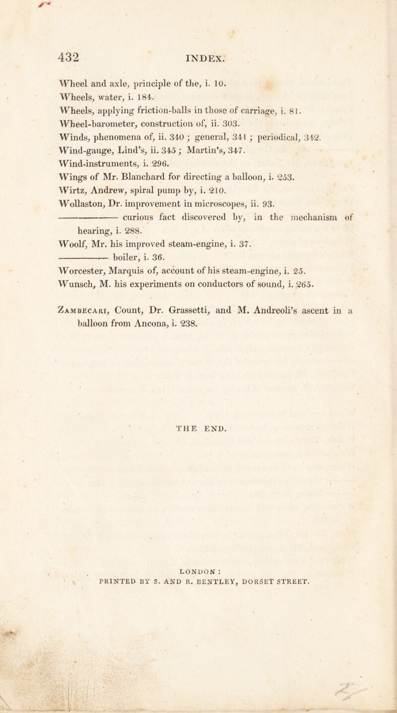 /* Wheel and axle, principle of the, i. 10. Wheels., water, i. 184. Wheels, applying friction-balls in those of carriage, i. 81 - Wheel-barometer, construction of, ii. 303. Winds, phenomena of, ii. 340 ; general, 341 ; periodical, 342. Wind-gauge, Lind’s, ii. 345 ; Martin’s, 347. Wind-instruments, i. 296. Wings of Mr. Blanchard for directing a balloon, i. 253. Wirtz, Andrew, spiral pump by, i. 210. Wollaston, Dr. improvement in microscopes, ii. 93. --curious fact discovered by, in the mechanism of hearing, i. 288. Woolf, Mr. his improved steam-engine, i. 37. —--— boiler, i. 36. Worcester, Marquis of, account of his steam-engine, i. 25. Wunsch, M. his experiments on conductors of sound, i. 265. f Zambecari, Count, Dr. Grassetti, and M. Andreoli’s ascent in a balloon from Ancona, i. 238. THE END. LONDON : PRINTED BY S. AND R. BENTLEY, DORSET STREET. i