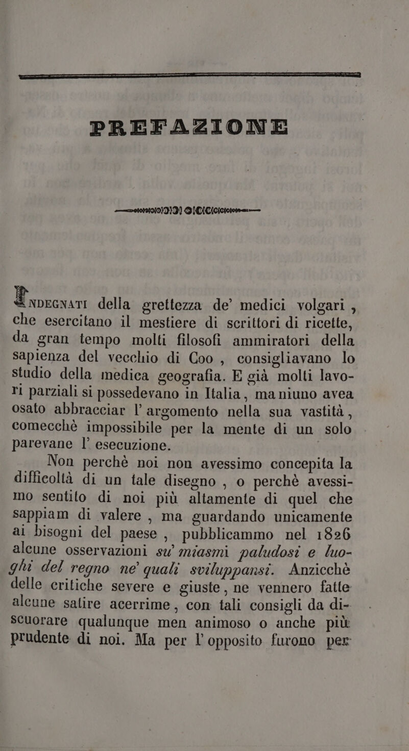 PREFAZIONE 2010 NAVIT}R] DINI 000 cid della grettezza de’ medici volgari , che esercitano il mestiere di scrittori di ricette, da gran tempo molti filosofi ammiratori della sapienza del vecchio di Coo , consigliavano lo studio della medica geografia. E già molti lavo- ri parziali si possedevano in Italia, ma niuno avea osato abbracciar |’ argomento nella sua vastità , comecchè impossibile per la mente di un solo parevane l’ esecuzione. Non perchè noi non avessimo concepita la difficoltà di un tale disegno , o perchè avessi- mo sentito di noi più altamente di quel che sappiam di valere , ma guardando unicamente al bisogni del paese, pubblicammo nel 1826 alcune osservazioni su’ miasmi paludosi e luo- ghi del regno ne’ quali sviluppansi. Anzicchè delle critiche severe e giuste, ne vennero fatte alcune salire acerrime, con tali consigli da di- scuorare qualunque men animoso o anche più prudente di noi. Ma per l’opposito furono per