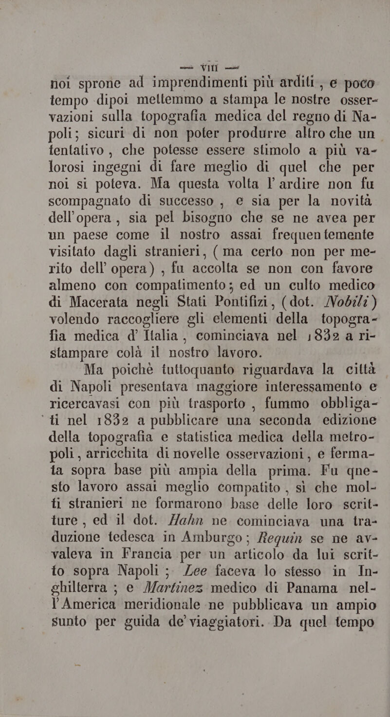 noi sprone ad imprendimenti più arditi, e poco tempo -dipoi meltemmo a stampa le nostre osser- vazioni sulla topografia medica del regno di Na- poli; sicuri di non poter produrre altro che un. tentativo, che potesse essere stimolo a più va- lorosi ingegni di fare meglio di quel che per noi si poteva. Ma questa volta Vl ardire non fu scompagnato di successo , e sia per la novità dell’opera, sia pel bisogno che se ne avea per un paese come il nostro assai frequen temente visitato dagli stranieri, ( ma certo non per me- rito dell opera) , fu accolta se non con favore almeno con compatimento; ed un culto medico di Macerata negli Stati Pontifizi, (dot. /obilz) volendo raccogliere gli elementi della topogra- fia medica d’ Italia, cominciava nel 1832 a ri- stampare colà il nostro lavoro. Ma poichè tuttoquanto riguardava la città di Napoli presentava maggiore interessamento e ricercavasi con più trasporto , fummo obbliga- ‘ti nel 1832 a pubblicare una seconda edizione della topografia e statistica medica della metro- poli, arricchita di novelle osservazioni, e ferma- ta sopra base più ampia della prima. Fu qne- sto lavoro assai meglio compatito , sì che mol- ti stranieri ne formarono base delle loro scrit- ture, ed il dot. Hahn ne cominciava una tra- duzione tedesca in Amburgo; Requin se ne av- valeva in Francia per un articolo da lui scrit- to sopra Napoli; Zee faceva lo stesso in In- ghilterra ; e Martinez medico di Panama nel- l'America meridionale ne pubblicava un ampio sunto per guida de viaggiatori. Da quel tempo