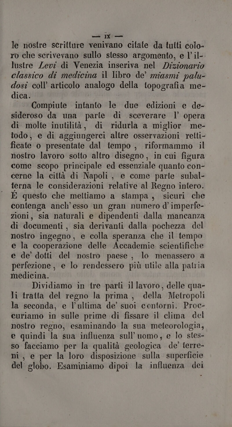 isole ]Y —i le nostre scritture venivano citate da tutti colo- ro che scrivevano sullo stesso argomento, e l’ il- lustre Zevi di Venezia inseriva nel Dizionario classico di medicina il libro de’ miasmi palu- dosî coll’ articolo analogo della topografia me- dica. Compiute intanto le due edizioni e de- sideroso da una parle di sceverare |’ opera di molte inutilità, di ridurla a miglior me- todo, e di aggiungerci altre osservazioni retti- ficate o presentate dal tempo , riformammo il nostro lavoro sotto altro disegno, in cui figura come scopo principale ed essenziale quanto con- cerne la città di Napoli, e come parte subal- terna le considerazioni relative al Regno intero. E questo che mettiamo a stampa, sicuri che contenga anch'esso un gran numero d’imperfe- zioni, sia naturali e dipendenti dalla mancanza di documenti , sia derivanti dalla pochezza del nostro ingegno, e colla speranza che il tempo e la cooperazione delle Accademie scientifiche e de’ dotti del nostro paese , lo menassero a perfezione, e lo rendessero più utile alla palria medicina. Dividiamo in tre parti il lavoro, delle qua- li tratta del regno la prima, della Metropoli la seconda, e l’ultima de’ suoi contorni. Proc- curiamo in sulle prime di fissare il clima del nostro regno, esaminando la sua meteorologia, e quindi la sua influenza sull'uomo, e lo stes- so facciamo per la qualità geologica de’ ferre- ni, e per la loro disposizione sulla superficie del slobo. Esaminiamo dipoi la influenza dei