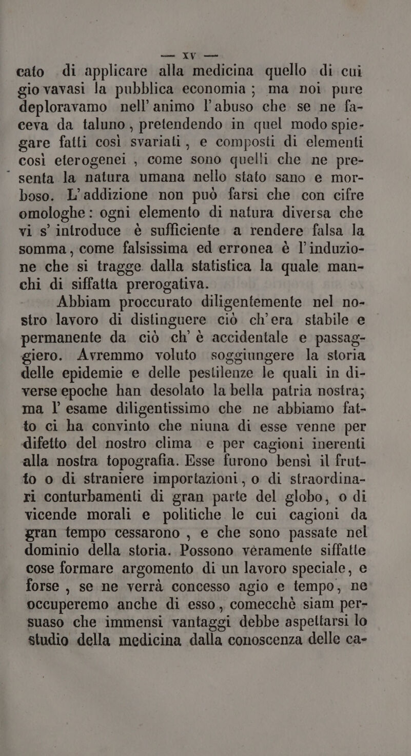 csi. YU Fic cato di applicare alla medicina quello di cui gio vavasi la pubblica economia; ma noi pure deploravamo nell’animo l'abuso che se ne fa- ceva da taluno, pretendendo in quel modo spie- gare fatti così svariati, e composti di elementi così eterogenei , come sono quelli che ne pre- ‘ senta la natura umana nello stato sano e mor- boso. L’addizione non può farsi che con cifre omologhe : ogni elemento di natura diversa che vi s' introduce è sufficiente a rendere falsa la somma, come falsissima ed erronea è l’induzio- ne che si tragge dalla statistica la quale man- chi di siffatta prerogativa. Abbiam proccurato diligentemente nel no- stro lavoro di distinguere ciò ch’era stabile e permanente da ciò ch’ è accidentale e passag- giero. Avremmo voluto soggiungere la storia delle epidemie e delle pestilenze le quali in di- verse epoche han desolato la bella patria nostra; ma l’ esame diligentissimo che ne abbiamo fat- to ci ha convinto che niuna di esse venne per difetto del nostro clima e per cagioni inerenti alla nostra topografia. Esse furono bensì il frut- fo o di straniere importazioni, o di straordina- ri conturbamenti di gran parte del globo, o di vicende morali e politiche le cui cagioni da gran tempo cessarono , e che sono passate nel dominio della storia. Possono veramente siffatte cose formare argomento di un lavoro speciale, e forse , se ne verrà concesso agio e tempo, ne occuperemo anche di esso, comecchè siam per- suaso che immensi vantaggi debbe aspettarsi lo studio della medicina dalla conoscenza delle ca-