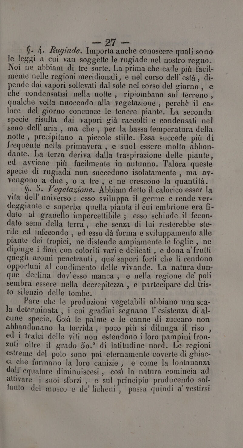 Constant PZ. Rugiade. Importa anche conoscere quali sono le leggi a cui van soggette le rugiade nel nostro regno. Noi ne abbiam di tre sorte. La prima che cade più facil- mente nelle regioni meridionali, e nel corso dell’està, di- pende dai vapori sollevati dal sole nel corso del giorno , e che condensatisi nella notte, ripiombano sul terreno , qualche volta nuocendo alla vegetazione , perchè il ca- lore del giorno concuoce le tenere piante. La seconda specie risulta dai vapori già raccolti e condensati nel seno dell’aria, ma che, per la bassa temperatura della notte , precipitano a piccole stille. Essa succede più di frequente nella primavera , e suol essere molto abbon- dante. La terza deriva dalla traspirazione delle piante, ed avviene più facilmente in autunno. Talora queste specie di rugiada non succedono isolatamente , ma av- vengono a due, o a tre, e ne crescono la quantità. ). 5. Vegetazione. Abbiam detto il calorico esser la vita dell’ universo : esso sviluppa il germe e rende ver- deggiante e superba quella pianta il cui embrione era fi- dato al granello impercettibile ; esso schiude il fecon- dato seno della terra, che senza di lui resterebbe ste- rile ed infecondo , ed esso dà forma e sviluppamento alle piante dei tropici, ne distende ampiamente le foglie , ne dipinge i fiori con coloriti vari e delicati , e dona a’ frutti quegli aromi penetranti, que’ sapori forti che li rendono opportuni al condimento delle vivande. La natura dun- que declina dov'esso manca; e nella regione de’ poli sembra essere nella decrepitezza , e partecipare del tris- to silenzio delle tombe. | Pare che le produzioni vegetabili abbiano una sca- la determinata , i cui gradini segnano |’ esistenza di al- cune specie. Così le palme e le canne di zuccaro non abbandonano la torrida, poco più si dilunga il riso , ed i tralci delle viti non estendono i loro pampini fron- zuti oltre il grado 50.° di latitudine nord. Le regioni estreme del polo sono poi eternamente coverte di ghiac- ci che formano la loro canizie, e come la lontananza dall’ equatore diminuiscesi , così la natura comincia ad attivare i suoi sforzi ,: e sul principio producendo sol- lanto del musco e de’ licheni, passa quindi a’ vestirsi