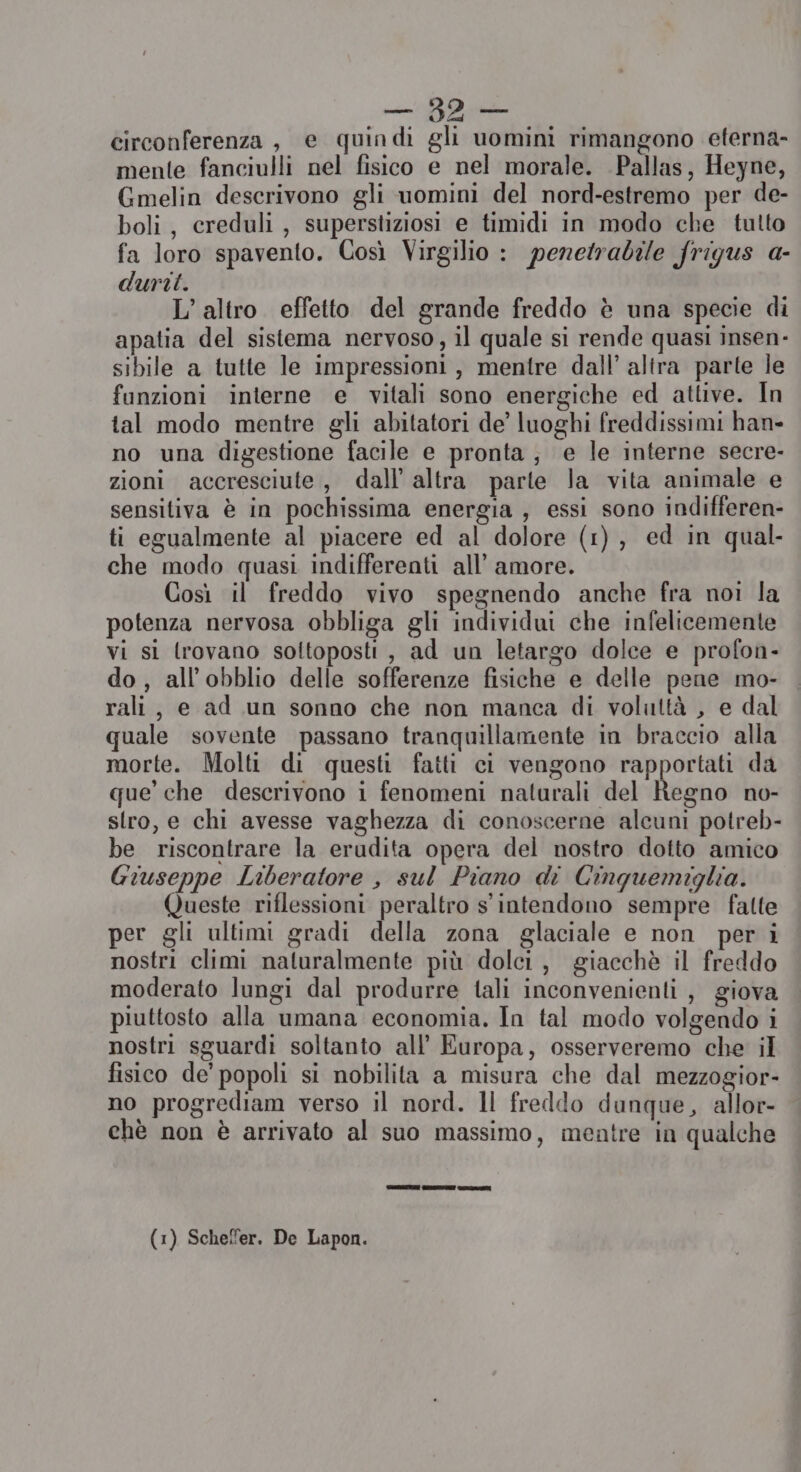 10 E circonferenza, e quindi gli uomini rimangono eterna- mente fanciulli nel fisico e nel morale. Pallas, Heyne, Gmelin descrivono gli uomini del nord-estremo per de- boli, creduli, superstiziosi e timidi in modo che tulto fa loro spavento. Così Virgilio : peretrabile frigus a- duri. L’altro. effetto del grande freddo è una specie di apatia del sistema nervoso, il quale si rende quasi insen- sibile a tutte le impressioni, mentre dall’ altra parte le funzioni interne e vitali sono energiche ed attive. In tal modo mentre gli abitatori de’ luoghi freddissimi han- no una digestione facile e pronta; e le interne secre- zioni accresciute, dall’ altra parte la vita animale e sensitiva è in pochissima energia , essi sono indifferen- ti egualmente al piacere ed al dolore (1), ed in qual- che modo quasi indifferenti all’ amore. Così il freddo vivo spegnendo anche fra noi la potenza nervosa obbliga gli individui che infelicemente vi sì lrovano soltoposti , ad un letargo dolce e profon- do, all’obblio delle sofferenze fisiche e delle pene mo- rali, e ad un sonno che non manca di voluttà , e dal quale sovente passano tranquillamente in braccio alla morte. Molti di questi fatti ci vengono rapportati da que’ che descrivono i fenomeni naturali del Regno no- stro, e chi avesse vaghezza di conoscerne alcuni potreb- be riscontrare la erudita opera del nostro dotto amico Giuseppe Liberatore , sul Piano di Cinquemiglia. Queste riflessioni peraltro s'intendono sempre falte per gli ultimi gradi della zona glaciale e non per i nostri climi naturalmente più dolci, giacchè il freddo moderato lungi dal produrre tali inconvenienti, giova piuttosto alla umana economia. In tal modo volgendo i nostri sguardi soltanto all’ Europa, osserveremo che il fisico de’ popoli si nobilita a misura che dal mezzogior- no progrediam verso il nord. ll freddo dunque, allor- chè non è arrivato al suo massimo, mentre in qualche (1) Schel'er. De Lapon.