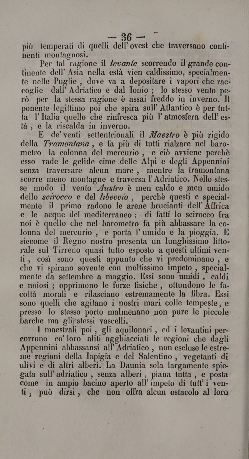 più temperati di quelli dell'ovest che traversano conti- nenti monlagnosi. Per tal ragione il Zevanie scorrendo il grande con- tinente dell’ Asia nella està vien caldissimo, specialmen- te nelle Puglie, dove va a depositare 1 vapori che rac- coglie dall’ Adriatico e dal Ionio ; lo stesso vento pe- rò per la stessa ragione è assai freddo in inverno. Il ponente legiltimo poi che spira sull’ Atlantico è per tut- ta l'Italia quello che rinfresca più l' atmosfera dell’ es- tà, e la riscalda in inverno. E de venti settentrionali il Iaestro è più rigido della Tramontana , e fa più di tutti rialzare nel baro- metro la colonna del mercurio , e ciò avviene perchè esso rade le gelide cime delle Alpi e degli Appennini senza f{raversare alcun mare, mentre la tramontana scorre meno montagne e traversa l’ Adriatico. Nello stes- se modo il vento Astro è men caldo e men umido dello serocco e del 4beccio , perchè questi e special- mente il primo radono le arene brucianti dell’ Affrica e le acque del mediterraneo : » di fatti lo scirocco fra noi è quello che nel barometro fa più abbassare la co- lonna del mercurio , e porta } umido e la pioggia. E siecome il Regno nostro presenta un lunghissimo litto- rale sul Tirreno quasi tutto esposto a questi ullimi ven- li, così sono questi appunlo che vi predominano , e che vi spirano sovente con moltissimo impeto , special- mente da settembre a maggio. Essi sono umidi , caldi e noiosi ; opprimono le forze fisiche , oltundono le fa- coltà morali e rilasciano estremamente la fibra. Essi sono quelli che agitano i nostri mari colle tempeste, e presso lo stesso porto malmenano non pure le piccole barche ma glif'stessi vascelli. I maestrali poi, gli aquilonari , ed i levantini per- corrono co’ loro alili agghiacciali le regioni che dagli Appennini abbassansi all’ Adriatico , non escluse le estre- me regioni della Japigia e del Salentino , vegetanti di ulivi e di altri alberi. La Daunia sola largamente spie- gata sull’ adrialico , senza alberi, piana tutta , e posta come in ampio bacino aperto all’impeto di tutl'i ven- ti, può dirsi, che non offra alcun ostacolo al lora