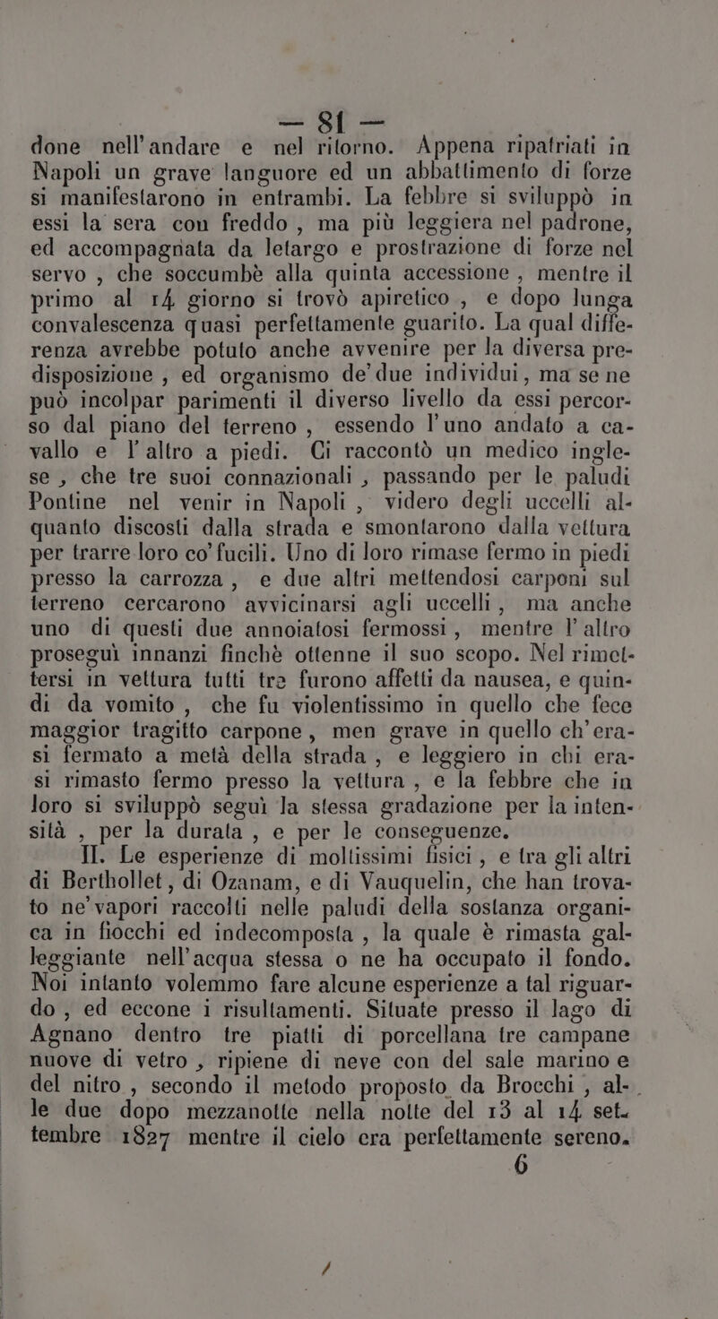 done nell’andare e nel ritorno. Appena ripatriati in Napoli un grave languore ed un abbattimento di forze si manifestarono in entrambi. La febbre si sviluppò in essi la sera con freddo, ma più leggiera nel padrone, ed accompagnata da letargo e prostrazione di forze nel servo , che soccumbè alla quinta accessione , mentre il primo al r4 giorno si trovò apiretico , e dopo lunga convalescenza quasi perfettamente guarito. La qual diffe- renza avrebbe potuto anche avvenire per la diversa pre- disposizione , ed organismo de’ due individui, ma se ne può incolpar parimenti il diverso livello da essi percor- so dal piano del terreno, essendo l'uno andato a ca- vallo e l’altro a piedi. Ci raccontò un medico ingle- se, che tre suoi connazionali , passando per le paludi Pontine nel venir in Napoli, videro degli uccelli al- quanto discosti dalla strada e smontarono dalla vettura per trarre loro co’ fucili. Uno di loro rimase fermo in piedi presso la carrozza, e due altri mettendosi carponi sul terreno cercarono avvicinarsi agli uccelli, ma anche uno di questi due annoiatosi fermossi, mentre l' altro proseguì innanzi finchè ottenne il suo scopo. Nel rimet- tersi in vettura tutti tre furono affetti da nausea, e quin- di da vomito , che fu violentissimo in quello che fece maggior tragitto carpone, men grave in quello ch’era- sì fermato a metà della strada , e leggiero in chi era- si rimasto fermo presso la vettura, e la febbre che in loro si sviluppò seguì la stessa gradazione per la inten-. sità , per la durata , e per le conseguenze. II. Le esperienze di moltissimi fisici , e tra gli altri di Berthollet, di Ozanam, e di Vauquelin, che han trova- to ne vapori raccolti nelle paludi della sostanza organi- ca in fiocchi ed indecomposta , la quale è rimasta gal- leggiante nell'acqua stessa o ne ha occupato il fondo. Noi intanto volemmo fare alcune esperienze a tal riguar- do , ed eccone i risultamenti. Situate presso il lago di Agnano dentro tre piatti di porcellana tre campane nuove di vetro , ripiene di neve con del sale marino e del nitro , secondo il metodo proposto da Brocchi , al-_ le due dopo mezzanotte ‘nella nolte del 13 al 14. set. tembre 1827 mentre il cielo era perfettamente sereno. (O)