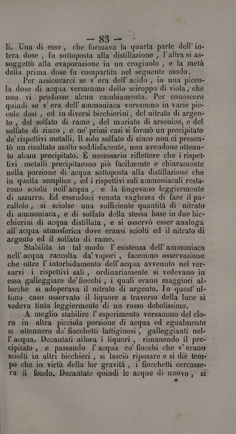 | — g3= li. Una di esse, che formava la quarta parte dell’ in- tera dose , fu sottoposta alla distillazione , l’altra si as- soggettò alla evaporazione in un crogiuolo , e la metà della prima dose fu compartita nel seguente modo. Per assicurarci se vera dell’ acido , in una picco- la dose di acqua versammo dello sciroppo di viola, che non vi produsse alcun cambiamento. Per conoscere quindi se vera dell’ammoniaca versammo in varie pic- cole dosi , ed in diversi bicchierini, del nitrato di argen- to, del solfato di rame, del muriato di arsenico, e del solfato di zinco , e ne’ primi casi sì formò un precipitato de’ rispettivi metalli. Il solo solfato di zinco non. ci presen- tò un risultato molto soddisfacente, non avendone oltenu- to alcun precipitato. È necessario riflettere che i rispet- tivi metalli precipitarono più facilmente e chiaramente nella porzione di acqua sottoposta alla distillazione che in quella semplice , ed i rispettivi sali ammoniacali resta- rono sciolti nell'acqua, e la tingevano leggiermente di azzurro. Ed essendoci venuta vaghezza di fare il pa- rallelo, si sciolse una sufficiente quantità di nitrato di ammoniaca, e di solfato della stessa base in due bic- chierini di acqua distillata, e si osservò esser analoga all'acqua atmosferica dove eransi sciolti ed il nitrato di argento ed il solfato di rame. Stabilita in tal modo l'esistenza dell’ ammoniaca nell'acqua raccolta da’ vapori, facemmo osservazione che oltre l’intorbidamento dell’acqua avvenuto nel ver- sarvi i rispettivi sali, ordinariamente si vedevano in essa galleggiare de’ fiocchi, i quali erano maggiori al- lorchè si adoperava il nitrato di argento. In quest’ ul- tino caso osservato il liquore a traverso della luce si vedeva tinto leggiermente di un rosso debolissimo. A meglio stabilire l’ esperimento versammo del clo- ro in altra picciola porzione di acqua ed egualmente si ottennero de’ fiocchetti lattiginosi , galleggianti nel- l'acqua. Decantati allora i liquori , rimanendo il pre- cipitato , e passando l’acqua co’ fiocchi che v' erano sciolti in altri bicchieri, si lasciò riposare e si diè tem- po che in virtù della lor gravità , i fiocchetti cercasse ro. il fondo, Decantate quindi le acque di nuovo, sì *