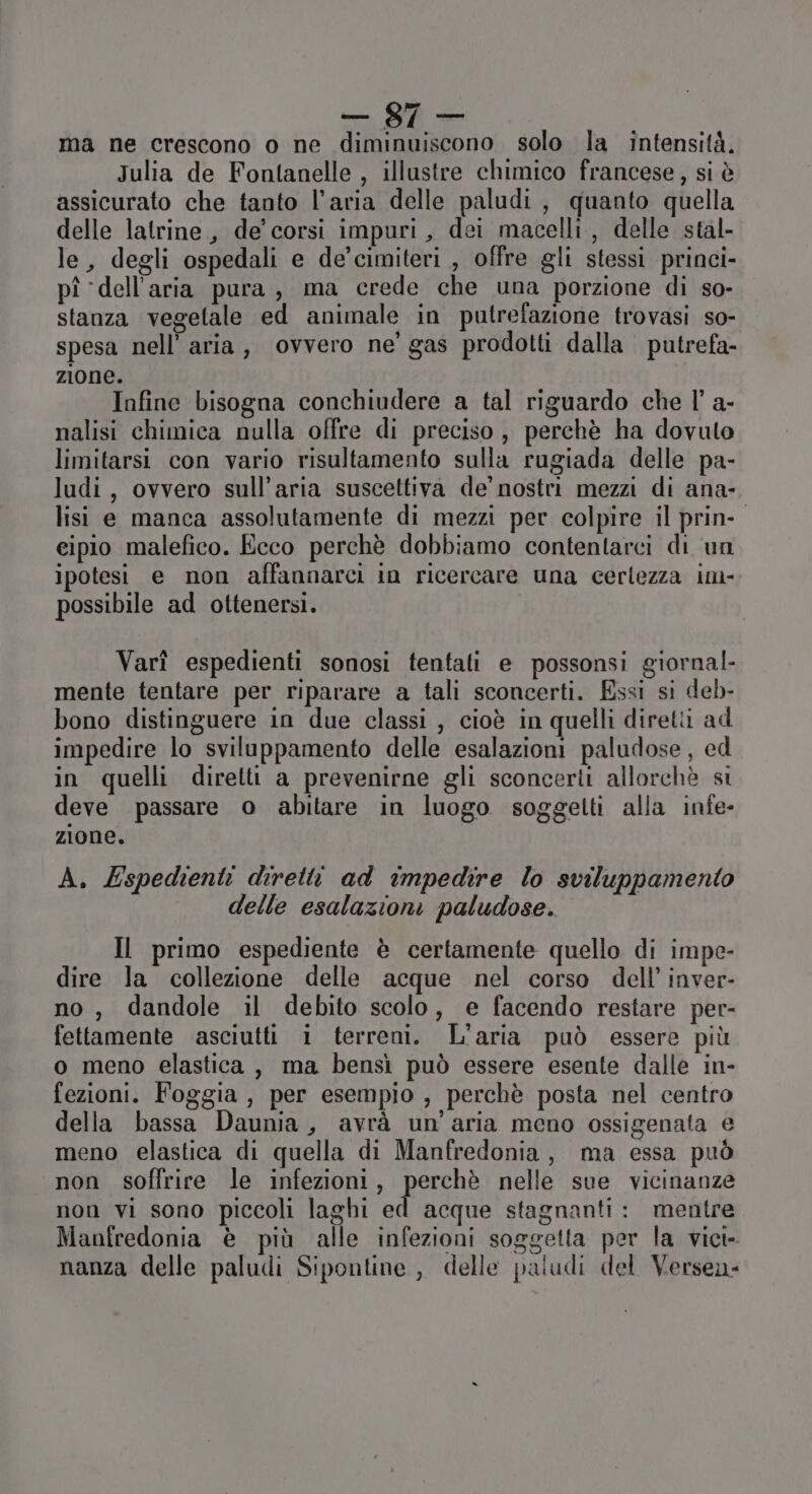 — S7 ma ne crescono o ne diminuiscono solo la intensità. Julia de Fontanelle , illustre chimico francese, si è assicurato che tanto l’aria delle paludi, quanto quella delle latrine, de’ corsi impuri, dei macelli, delle stal- le, degli ospedali e de’cimiteri , offre gli stessi princi- pî ‘dell'aria pura, ma crede che una porzione di so- stanza vegetale ed animale in putrefazione trovasi so- spesa nell’ aria, ovvero ne’ gas prodotti dalla putrefa- zione. Infine bisogna conchiudere a tal riguardo che l’ a- nalisi chimica nulla offre di preciso, perchè ha dovuto limitarsi con vario risultamento sulla rugiada delle pa- ludi, ovvero sull’aria suscettiva de’ nostri mezzi di ana- lisi e manca assolutamente di mezzi per colpire il prin- eipio malefico. Ecco perchè dobbiamo contentarci di un ipotesi e non affannarci in ricercare una cerlezza im- possibile ad ottenersi. Varî espedienti sonosi tentati e possonsi giornal- mente tentare per riparare a tali sconcerti. Essi si deb- bono distinguere in due classi , cioè in quelli diretti ad impedire lo sviluppamento delle esalazioni paludose, ed in quelli diretti a prevenirne gli sconcerti allorchè si deve passare o abitare in luogo soggetti alla infe- zione. A, Espedienti diretti ad impedire lo sviluppamento delle esalazioni paludose. Il primo espediente è certamente quello di impe- dire la collezione delle acque nel corso dell’ inver- no, dandole il debito scolo, e facendo restare per- fettamente asciutti 1 terreni. L'aria può essere più o meno elastica , ma bensì può essere esente dalle in- fezioni. Foggia, per esempio, perchè posta nel centro della bassa Daunia, avrà un'aria meno ossigenata e meno elastica di quella di Manfredonia, ma essa può non soffrire le infezioni, IerGha nelle sue vicinanze non vi sono piccoli laghi ed acque stagnanti: mentre Manfredonia è più alle infezioni soggetta per la vici- nanza delle paludi Sipontine , delle paiudi del Versen-