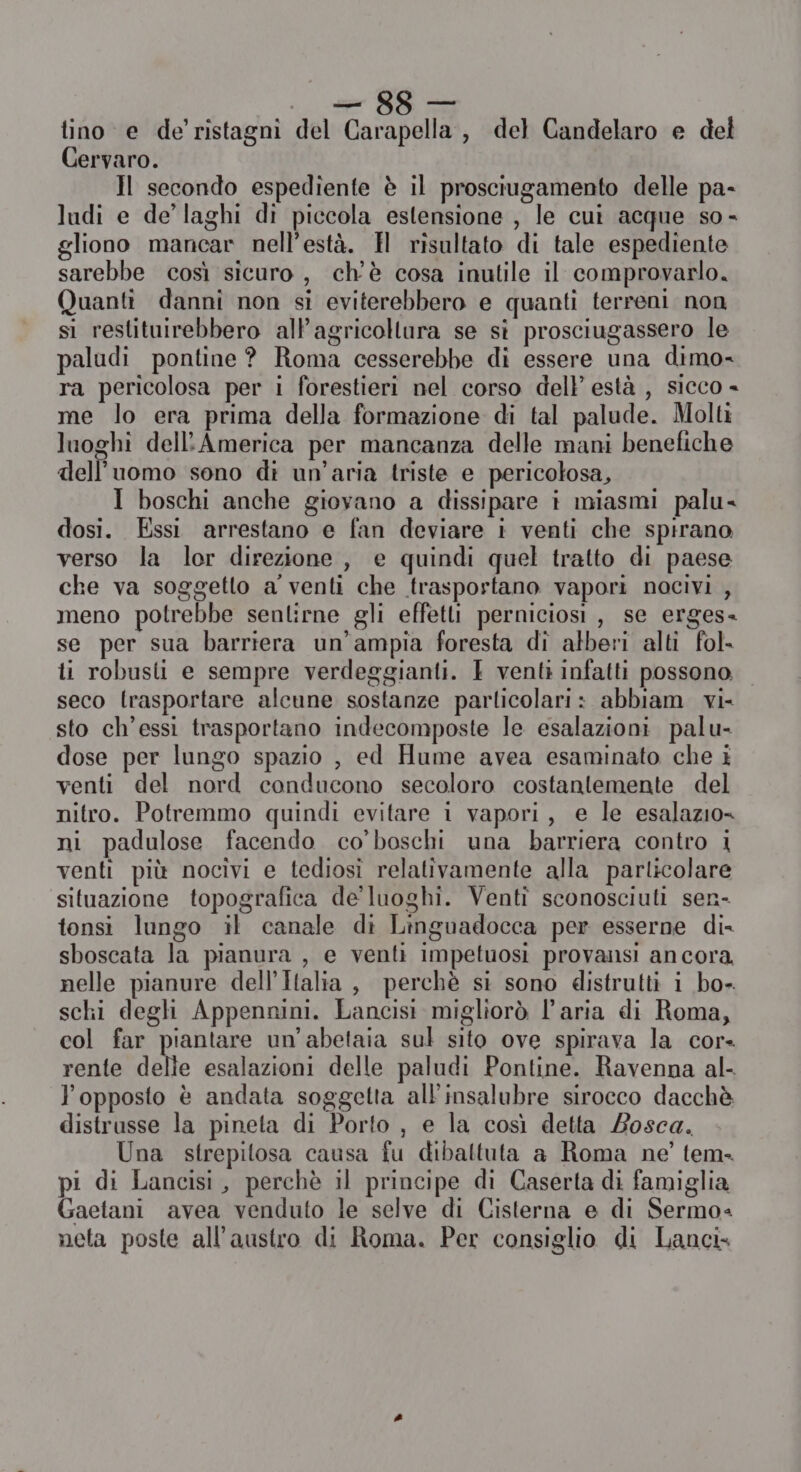 15 cai GE tino e de’ristagni del Carapella, del Candelaro e del Cervaro. Il secondo espediente è il prosciugamento delle pa- ludi e de’ laghi di piccola estensione , le cui acque so - gliono mancar nell’està. H risultato di tale espediente sarebbe così sicuro, ch'è cosa inutile il comprovarlo. Quanti danni non si eviterebbero e quanti terreni non si restituirebbero allagricollura se si prosciugassero le paludi pontine? Roma cesserebbe di essere una dimo= ra pericolosa per i forestieri nel corso dell’ està , sicco - me lo era prima della formazione di tal palude. Molti luoghi dell'America per mancanza delle mani benefiche dell’uomo sono di un'aria triste e pericolosa, I boschi anche giovano a dissipare i miasmi palu- dosi. Essi arrestano e fan deviare i venti che spirano verso la lor direzione , e quindi quel tratto di paese che va soggetto a venti che trasportano vapori nocivi , meno potrebbe sentirne gli effetti perniciosi , se erges- se per sua barriera un’ampia foresta di alberi alti fol ti robusti e sempre verdeggianti. E venti infatti possono seco trasportare alcune sostanze parlicolari: abbiam vi- sto ch’essi trasportano indecomposte le esalazioni palu- dose per lungo spazio , ed Hume avea esaminato che i venti del nord conducono secoloro costantemente del nitro. Potremmo quindi evitare i vapori, e le esalazio= ni padulose facendo co'boschi una barriera contro i venti più nocivi e tediosi relativamente alla particolare situazione topografica de' luoghi. Venti sconosciuti sen- tonsi lungo il canale di Linguadocca per esserne di- sboscata la pianura, e venti impetuosi provansi ancora nelle pianure dell’Italia, perchè si sono distrutti i bo- schi degli Appennini. Lancisi migliorò l’aria di Roma, col far piantare un’abetaia sul sito ove spirava la cor rente delle esalazioni delle paludi Pontine. Ravenna al- l'opposto è andata soggetta all'insalubre sirocco dacchè distrusse la pineta di Porto , e la così detta Losca. Una strepitosa causa fu dibattuta a Roma ne’ tem. pi di Lancisi, perchè il principe di Caserta di famiglia Gaetani avea venduto le selve di Cisterna e di Sermo= neta poste all’austro di Roma. Per consiglio di Lanci.