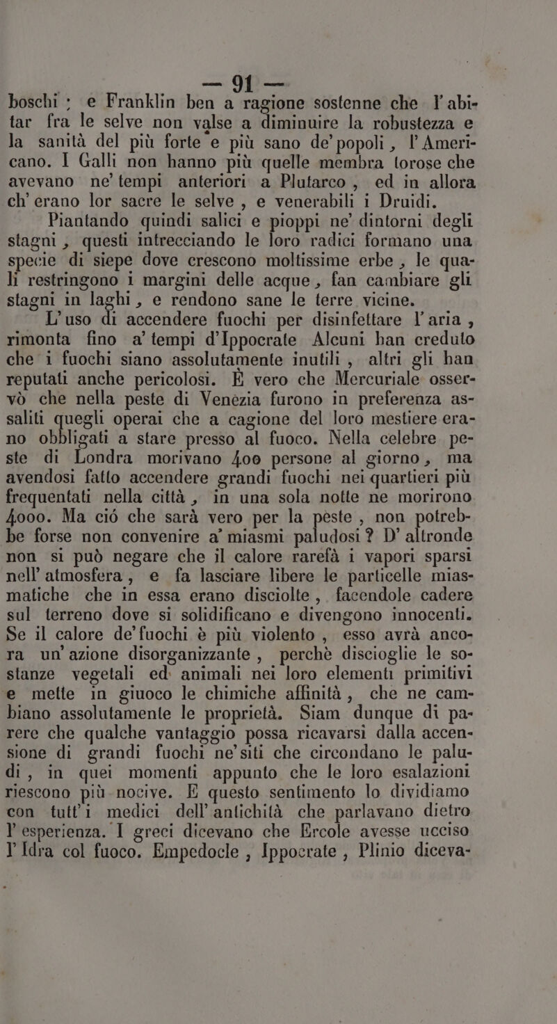 boschi : e Franklin ben a ragione sostenne che. l’ abi- tar fra le selve non valse a diminuire la robustezza e la sanità del più forte e più sano de’ popoli, l’ Ameri- cano. I Galli non hanno più quelle membra torose che avevano ne tempi anteriori a Plutarco , ed in allora ch' erano lor sacre le selve , e venerabili i Druidi. Piantando quindi salici e pioppi ne’ dintorni degli stagni, questi intrecciando le loro radici formano una specie di siepe dove crescono moltissime erbe , le qua- li restringono 1 margini delle acque, fan cambiare gli stagni in laghi, e rendono sane le terre vicine. L’uso di accendere fuochi per disinfettare l’aria , rimonta fino a’ tempi d’Ippocrate Alcuni han creduto che i fuochi siano assolutamente inutili , altri gli han reputati anche pericolosi. E vero che Mercuriale osser- vò che nella peste di Venezia furono in preferenza as- saliti quegli operai che a cagione del loro mestiere era- no obbligati a stare presso al fuoco. Nella celebre. pe- ste di Londra morivano 4oo persone al giorno, ma avendosi fatto accendere grandi fuochi nei quartieri più frequentati nella città , in una sola notte ne morirono 4ooo. Ma ciò che sarà vero per la peste , non potreb- be forse non convenire a’ miasmi paludosi? D' altronde non si può negare che il calore rarefà i vapori sparsi nell'atmosfera, e fa lasciare libere le particelle mias- matiche che in essa erano disciolte, facendole cadere sul terreno dove si solidificano e divengono innocenti. Se il calore de fuochi è più violento , esso avrà anco- ra un'azione disorganizzante , perchè discioglie le so- stanze vegetali ed. animali nei loro elementi primitivi ‘e mette in giuoco le chimiche affinità, che ne cam- biano assolutamente le proprietà. Siam dunque di pa- rere che qualche vantaggio possa ricavarsi dalla accen- sione di grandi fuochi ne’siti che circondano le palu- di, in quei momenti appunto che le loro esalazioni riescono più nocive. E questo sentimento lo dividiamo con tutti medici dell’antichità che parlavano dietro l esperienza. I greci dicevano che Ercole avesse ucciso