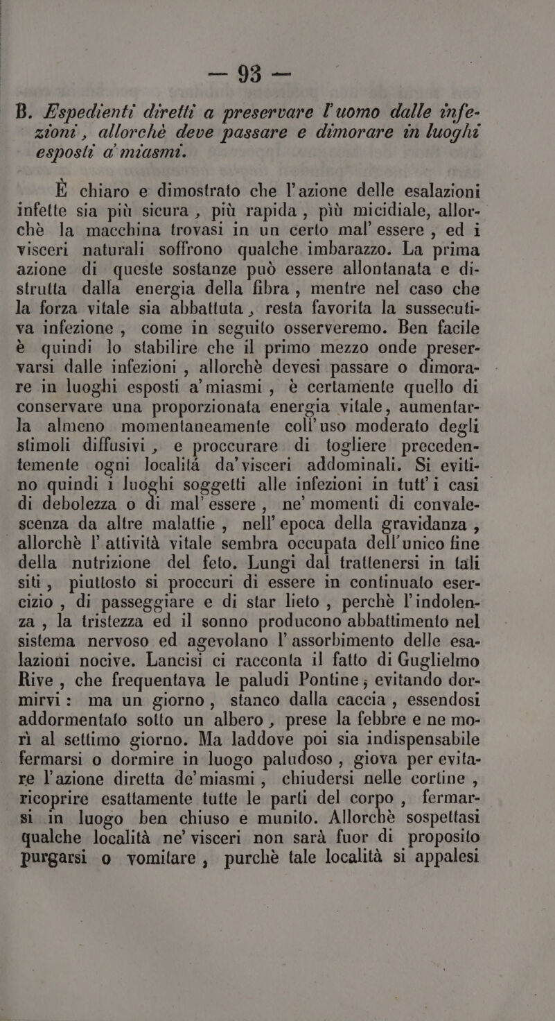 B. Espedienti diretti a preservare l'uomo dalle infe- zioni , allorchè deve passare e dimorare in luoghi esposti a miasmi. È chiaro e dimostrato che l’azione delle esalazioni infette sia più sicura, più rapida, pìù micidiale, allor- chè la macchina trovasi in un certo mal’ essere , ed i visceri naturali soffrono qualche imbarazzo. La prima azione di queste sostanze può essere allontanata e di- strutta dalla energia della fibra, mentre nel caso che la forza vitale sia abbattuta , resta favorita la sussecuti- va infezione , come in seguito osserveremo. Ben facile è quindi lo stabilire che il primo mezzo onde preser- varsi dalle infezioni , allorchè devesi passare o dimora- re in luoghi esposti a'miasmi, è certamente quello di conservare una proporzionata energia vitale, aumentar- la almeno momentaneamente coli’ uso moderato degli stimoli diffusivi, e proccurare. di togliere preceden- temente ogni località da'visceri addominali. Si eviti- no quindi i luoghi soggetti alle infezioni in tutt'i casi di debolezza o i mal’ essere, ne’ momenti di convale- scenza da altre malattie, nell'epoca della gravidanza , allorchè l' attività vitale sembra occupata dell'unico fine della nutrizione del feto. Lungi dal trattenersi in tali siti, piuttosto si proccuri di essere in continuato eser- cizio , di passeggiare e di star lieto , perchè l’indolen- za , la tristezza ed il sonno producono abbattimento nel sistema nervoso ed agevolano l’ assorbimento delle esa- lazioni nocive. Lancisi ci racconta il fatto di Guglielmo Rive, che frequentava le paludi Pontine; evitando dor- mirvi: ma un giorno, stanco dalla caccia, essendosi addormentato sotto un albero , prese la febbre e ne mo- rì al settimo giorno. Ma laddove poi sia indispensabile fermarsi o dormire in luogo paludoso , giova per evita- re l’azione diretta de’ miasmi, chiudersi nelle cortine , ricoprire esattamente tutte le parti del corpo, fermar- si in luogo ben chiuso e munito. Allorchè sospettasi qualche località ne’ visceri non sarà fuor di proposito purgarsi o vomitare, purchè tale località si appalesi