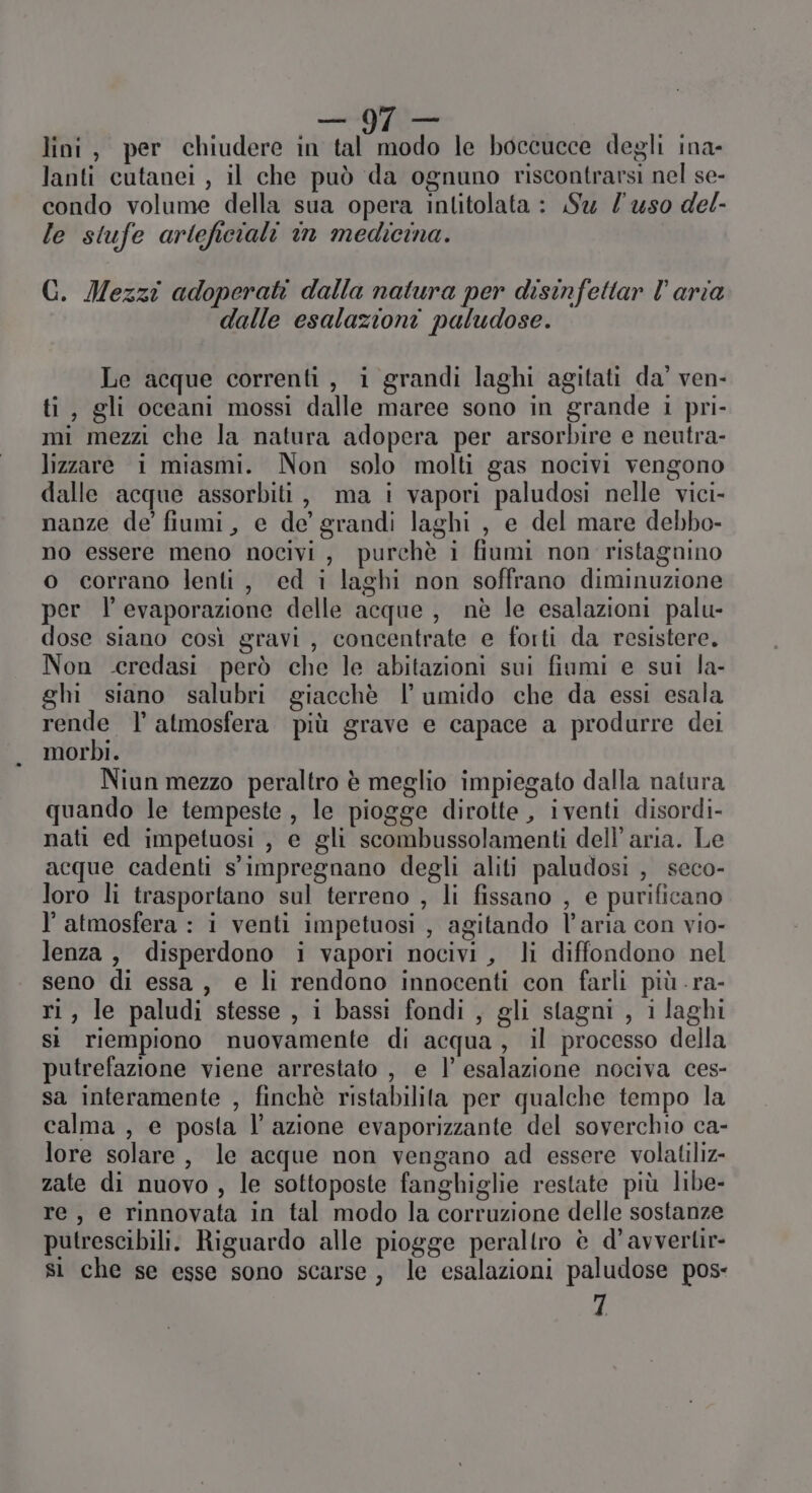 lanti cutanei , il che può da ognuno riscontrarsi nel se- condo volume della sua opera inlitolata : Su l'uso del- le stufe arteficiali in medicina. GC. Mezzi adoperati dalla natura per disinfettar l’aria dalle esalazioni paludose. Le acque correnti, i grandi laghi agitati da’ ven- ti, gli oceani mossi dalle maree sono in grande i pri- mi mezzi che la natura adopera per arsorbire e neutra- lizzare i miasmi. Non solo molti gas nocivi vengono dalle acque assorbiti, ma i vapori paludosi nelle vici- nanze de fiumi, e de’ grandi laghi , e del mare debbo- no essere meno nocivi, purchè i fiumi non ristagnino o corrano lenti, ed i laghi non soffrano diminuzione per l’ evaporazione delle acque , nè le esalazioni palu- dose siano così gravi, concentrate e forti da resistere. Non eeredasi però che le abitazioni sui fiumi e sui la- gh siano salubri giacchè l umido che da essi esala rende l’ atmosfera più grave e capace a produrre dei morbi. Niun mezzo peraltro è meglio impiegato dalla natura quando le tempeste , le piogge dirotte , iventi disordi- nati ed impetuosi , e gli scombussolamenti dell’ aria. Le acque cadenti s'impregnano degli aliti paludosi , seco- loro li trasportano sul terreno , li fissano , e purificano l'atmosfera : i venti impetuosi , agitando l’aria con vio- lenza , disperdono i vapori nocivi, li diffondono nel seno di essa, e li rendono innocenti con farli più .ra- ri, le paludi stesse , i bassi fondi , gli stagni , i laghi sì riempiono nuovamente di acqua, il processo della putrefazione viene arrestato , e l’ esalazione nociva ces- sa interamente , finchè ristabilita per qualche tempo la calma , e posta l’azione evaporizzante del soverchio ca- lore solare, le acque non vengano ad essere volatiliz- zate di nuovo , le sottoposte fanghiglie restate più libe- re, e rinnovata in tal modo la corruzione delle sostanze putrescibili. Riguardo alle piogge peraltro è d’avvertir- sì che se esse sono scarse, le esalazioni paludose pos- 1