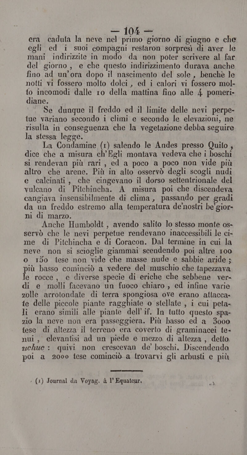 era caduta la neve nel primo giorno di giugno e che egli ed i suoi compagni restaron sorpresì di aver le mani indirizzite in modo da non poter scrivere al far del giorno, e che questo indirizzimento durava anche fino ad un'ora dopo il nascimento del sole, benchè le notti vi fossero molto dolci, ed i calori vi fossero mol- to incomodi dalle ro della mattina fino alle 4 pomeri- diane. Se dunque il freddo ed il limite delle nevi perpe- tue variano secondo 1 climi e secondo le elevazioni, ne risulta in conseguenza che la vegetazione debba seguire la stessa legge. | La Condamine (1) salendo le Andes presso Quito ; dice che a misura ch’'Egli montava vedeva che i boschi si rendevan più rari, ed a poco a poco non vide più altro che arene. Più in alto osservò degli scogli nudi e calcinati, che cingevano il dorso settentrionale del vulcano di Pitchincha. A misura poi che discendeva cangiava insensibilmente di clima, passando per gradi da un freddo estremo alla temperatura de’nostri be’ gior- ni di marzo. Anche Humboldt , avendo salito lo stesso monte os- servò che le nevi perpetue rendevano inaccessibili le ci- me di Pitchincha e di Coracon. Dal termine in cui la neve non si scioglie giammai scendendo poi altre 100 o i5o tese non vide che masse nude e sabbie aride ; iù basso cominciò a vedere del muschio che tapezzava le rocce, e diverse specie di eriche che sebbene ver di e molli facevano un fuoco chiaro , ed infine varie zolle arrotondate di terra spongiosa ove erano attacca- te delle piccole piante ragghiate o stellate , i cui peta- li erano simili alle piante dell’if. In lutto questo spa- zio la neve non era passeggiera. Più basso ed a 3000 tese di altezza il terreno era coverto di graminacei te- nui , elevantisi ad un piede e mezzo. di altezza , detto, uchue : quivi non crescevan de’ boschi. Discendendo poi a 2000 tese cominciò a trovarvi gli arbusti e più inni ‘ (1) Journal da Voyag. à 1° Equateur. sì,