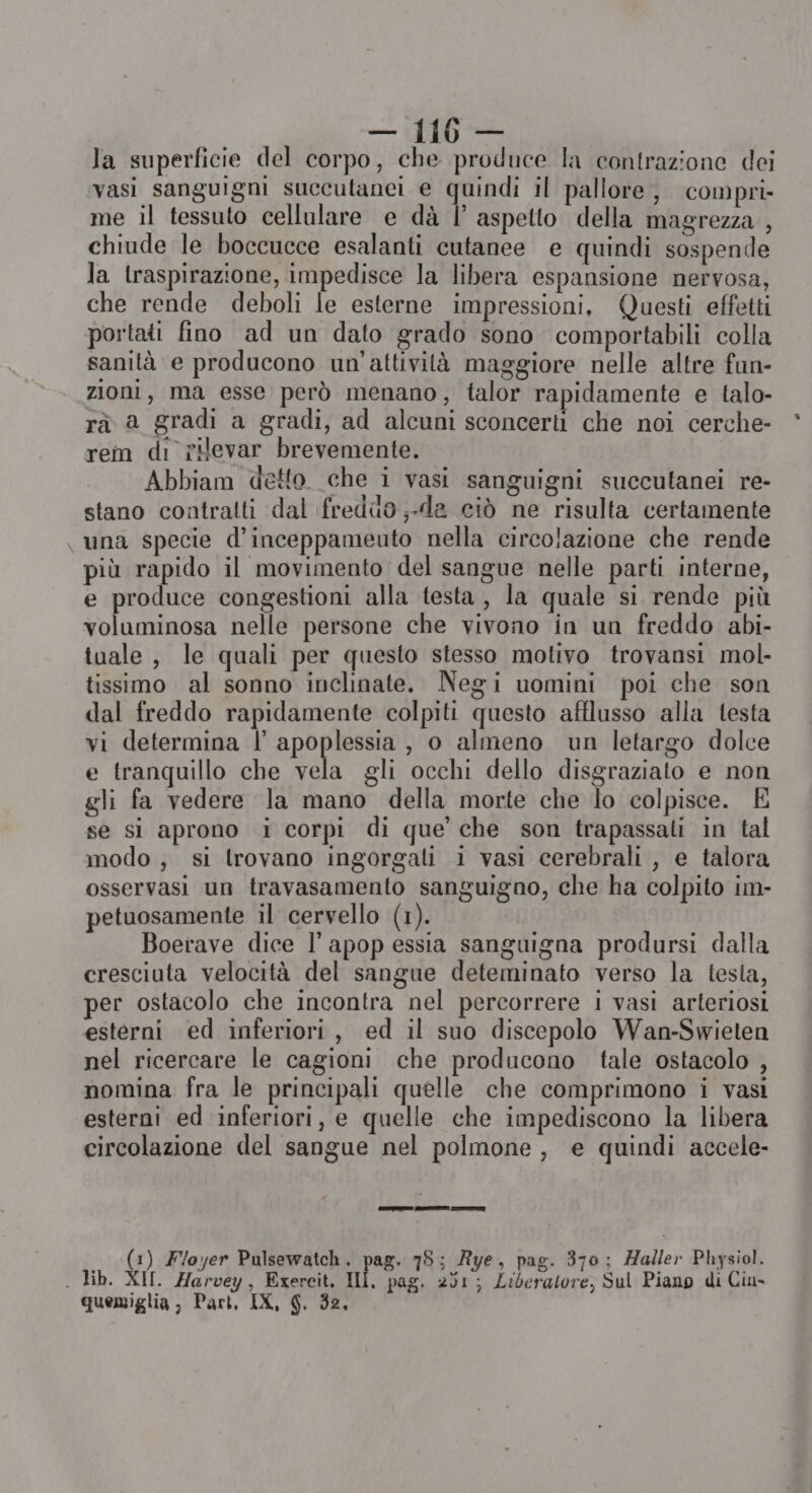 la superficie del corpo, che produce la contrazione dei vasi sanguigni succutanei e quindi il pallore, compri me il tessuto cellulare e dà |’ aspetto della magrezza , chiude le boccucce esalanti cutanee e quindi sospende la traspirazione, impedisce la libera espansione nervosa, che rende deboli le esterne impressioni, Questi effetti portati fino ad un dato grado sono comportabili colla sanità e producono un'attività maggiore nelle altre fun- zioni, ma esse però menano, talor rapidamente e talo- rà a gradi a gradi, ad alcuni sconcerli che noi cerche- rem di rievar brevemente. Abbiam detto. che i vasi sanguigni succutanei re- stano contralti dal freddo ;-da ciò ne risulta certamente una specie d'inceppameuto nella circolazione che rende più rapido il movimento del sangue nelle parti interne, e produce congestioni alla testa , la quale si rende più voluminosa nelle persone che vivono in un freddo abi- tuale, le quali per questo stesso motivo trovansi mol- tissimo al sonno inclinate. Negi uomini poi che son dal freddo rapidamente colpiti questo afflusso alla testa vi determina l’ apoplessia , o almeno un letargo dolce e tranquillo che DE gli occhi dello disgraziato e non gli fa vedere la mano della morte che lo colpisce. È se si aprono i corpi di que che son trapassali in tal modo, si trovano ingorgali i vasi cerebrali , e talora osservasi un travasamento sanguigno, che ha colpito im- petuosamente il cervello (1). Boerave dice Il apop essia sanguigna prodursi dalla cresciuta velocità del sangue deteminato verso la testa, er ostacolo che incontra nel percorrere i vasi arteriosi esterni ed inferiori, ed il suo discepolo Wan-Swieten nel ricercare le cagioni che producono tale ostacolo , nomina fra le principali quelle che comprimono i vasi esterni ed inferiori, e quelle che impediscono la libera circolazione del sangue nel polmone, e quindi accele- (1) Foyer Pulsewatch. pag. 78; Rye, pag. 370: Haller Physiol. . Hb. XII. Harvey, Exereit. ui. pag. 201; Liberatore, Sul Piano di Cin quemiglia , Part, IX, SG. 32.