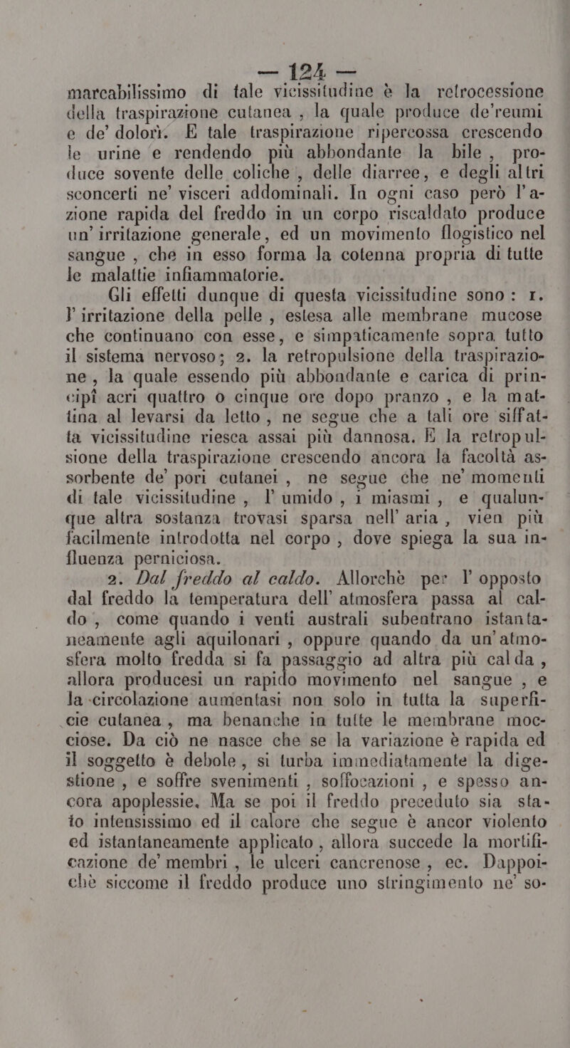 marcabilissimo di tale vicissitudine è la retrocessione della traspirazione cutanea ; la quale produce de’reumi e de’ dolort. E tale traspirazione ripercossa crescendo le urine e rendendo più abbondante la bile, pro- duce sovente delle coliche , delle diarree, e degli altri sconcerti ne’ visceri addominali. In ogni caso però l’a- zione rapida del freddo in un corpo riscaldato produce un’ irritazione generale, ed un movimento flogistico nel sangue , che in esso forma la cotenna propria di tutte le malattie infiammatorie. Gli effetti dunque di questa vicissitudine sono : 1. } irritazione della pelle , estesa alle membrane mucose che continuano con esse, e simpaticamente sopra tutto il sistema nervoso; 2. la retropulsione della traspirazio» ne, la quale essendo più abbondante e carica di prin- cipî acri quattro 0 cinque ore dopo pranzo , e la mat- tina al levarsi da letto, ne segue che a tali ore siffat- la vicissitudine riesca assai più dannosa. È la retrop ul- sione della traspirazione crescendo ancora la facoltà as- sorbente de’ pori cutanei, ne segue che ne’ momenli di tale vicissitudine , l’ umido , 1 miasmi, e qualun- que altra sostanza trovasi sparsa nell’ aria, vien più facilmente introdotta nel corpo , dove spiega la sua in- fluenza perniciosa. 2. Dal freddo al caldo. Allorchè per I opposto dal freddo la temperatura dell’ atmosfera passa al cal- do, come quando i venti australi subentrano istanta- neamente agli aquilonari , oppure quando da un'atmo- sfera molto fredda si fa passaggio ad altra più calda, allora producesi un rapido movimento nel sangue , e la circolazione aumentasi non solo in tutta la superfi- cie cutanea, ma benanche in tulte le membrane moc- ciose. Da ciò ne nasce che se la variazione è rapida ed il soggetto è debole, si turba immediatamente la dige- stione , e soffre svenimenti , soffocazioni , e spesso an- cora apoplessie. Ma se poi il freddo preceduto sia sta- to intensissimo ed il calore che segue è ancor violento ed istantaneamente applicato , allora succede la mortifi- cazione de’ membri , le ulceri cancrenose , ec. Dappoi- chè siccome il freddo produce uno stringimento ne’ so-