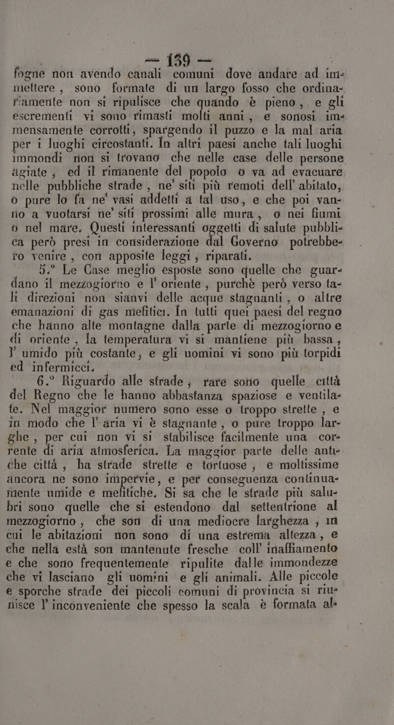 abi sufi ci ln fogne non avendo canali comuni dove andare ad ins mettere, sono formate di un largo fosso che ordina- fiamente non si ripulisce che quando è pieno, e gli escrementi vi sono rimasti molti anni, e sornosi im= mensamente corrotti, spargendo il puzzo e la mal aria per i luoghi circostanti. In altri paesi anche tali luoghi immondi rion si trovano che nelle case delle persone :igiate; ed il rimanente del popolo 0 va ad evacuare nelle pubbliche strade , ne’ siti più remoti dell’ abitato, o pure lo fa ne’ vasi addetti a tal uso, e che poi van- nio a vuotarsi ne’ siti prossimi alle mura, o nei fiumi o nel mare. Questi interessanti oggetti di salute pubbli ca però presi in considerazione dal Governo potrebbe- fo venire, con apposite leggi ; riparati. 5.° Le Case meglio esposte sono quelle che guar- dano il mezzogiorro e l’ oriente, purchè però verso ta- li direzioni non sianvi delle acque stagnanti, o altre emanazioni di gas mefitiei. În tutti quei paesi del regno che hanno alte montagne dalla parte di mezzogiorno e di oriente , la temperatura vi si mantiene più bassa ; umido più costante; e gli uomini vi sono più torpidi ed infermicci. 6.° Riguardo alle strade; rare sono quelle città del Regno che le hanno abbastanza spaziose e ventila- te. Nel maggior numero sono esse o troppo strette , e in modo che l’aria vi è stagnante, o pure troppo lar- ghe, per cui non vi si stabilisce facilmente una cor- rente di aria atmosferica. La maggior parte delle anti che città, ha strade strette e tortuose ; e moltissime ancora ne sono impervie, e per consegueriza conlinua- mente umide e mefitiche, Si sa che le strade più salu- bri sono quelle che si estendono dal settentrione al mezzogiorno , che son di una mediocre larghezza ; in cui le abitazioni non sono di una estrema altezza, e che nella està son mantenute fresche coll’ inaffiamento e che sorio frequentemente ripulite dalle immondezze che vi lasciano gli uomini e gli animali. Alle piccole e sporche strade dei piccoli comuni di provincia sì rius nisce l’ inconveniente che spesso la scala è formata al.