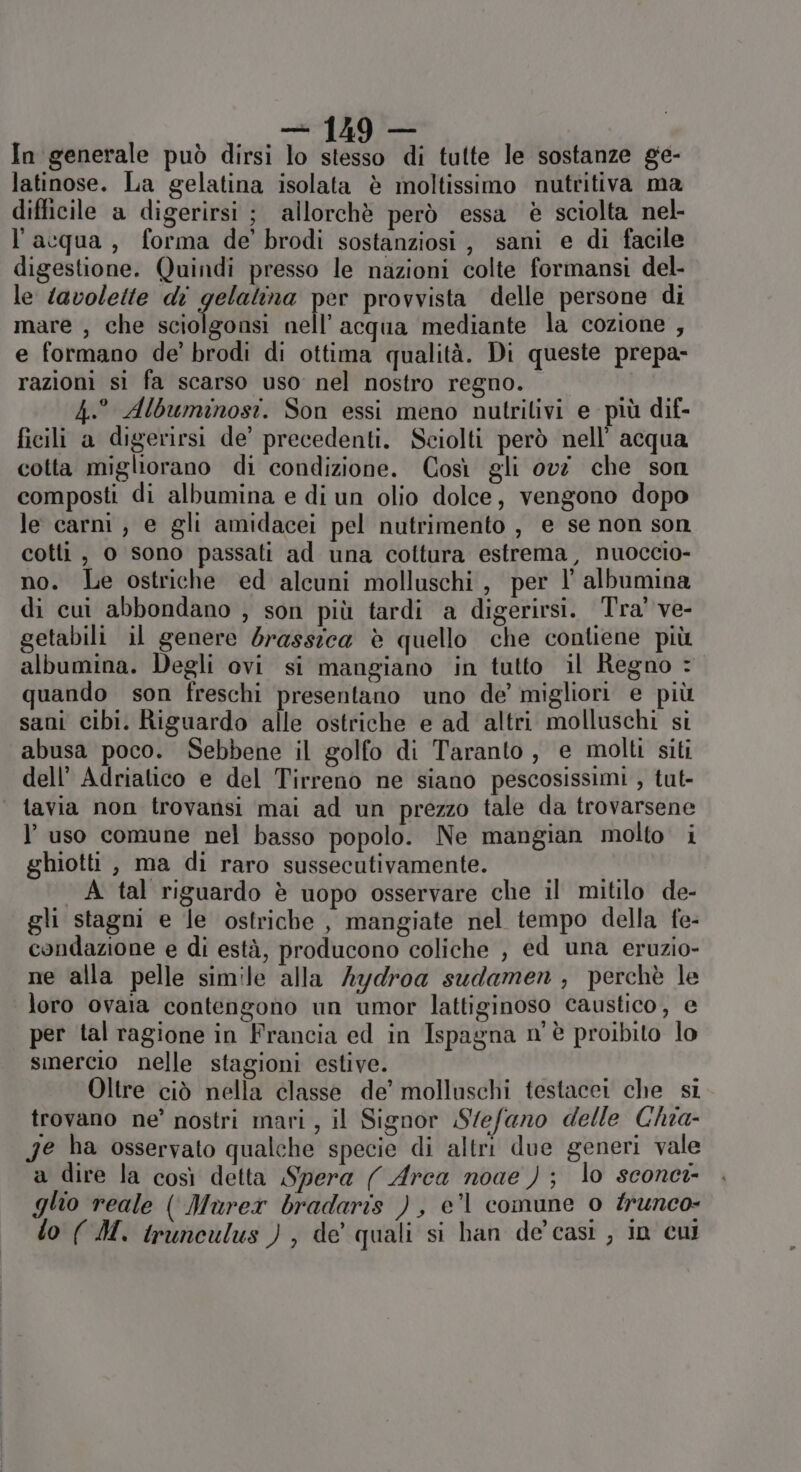 nni In generale può dirsi lo stesso di tutte le sostanze ge- latinose. La gelatina isolata è moltissimo nutritiva ma difficile a digerirsi ; allorchè però essa è sciolta nel- l’acqua, forma de’ brodi sostanziosi, sani e di facile digestione. Quindi presso le nazioni colte formansi del- le lavoleite di gelalina per provvista delle persone di mare , che sciolgonsi nell'acqua mediante la cozione , e formano de’ brodi di ottima qualità. Di queste prepa- razioni si fa scarso uso nel nostro regno. 4.° Albuminosi. Son essi meno nutrilivi e più dif- ficili a digerirsi de’ precedenti. Sciolti però nell’ acqua cotta migliorano di condizione. Così gli ovi che son composti di albumina e di un olio dolce, vengono dopo le carni , e gli amidacei pel nutrimento , e se non son cotti , o sono passati ad una cottura estrema, nuoccio- no. Le ostriche ed alcuni molluschi, per l' albumina di cui abbondano , son più tardi a digerirsi. Tra’ ve- getabili il genere brasszea è quello che contiene più albumina. Degli ovi si mangiano in tutto il Regno quando son freschi presentano uno de’ migliori e più sani cibi. Riguardo alle ostriche e ad altri molluschi si abusa poco. Sebbene il golfo di Taranto, e molti siti dell’ Adriatico e del Tirreno ne siano pescosissimi , tut- tavia non trovansi mai ad un prezzo tale da trovarsene l’uso comune nel basso popolo. Ne mangian molto i ghiotti, ma di raro sussecutivamente. A tal riguardo è uopo osservare che il mitilo de- gli stagni e Je ostriche , mangiate nel tempo della fe- condazione e di està, producono coliche , ed una eruzio- ne alla pelle simile alla Aydroa sudamen , perchè le loro ovaia contengono un umor lattiginoso caustico, e per tal ragione in Francia ed in Ispagna n'è proibito lo smercio nelle stagioni estive. Oltre ciò nella classe de’ molluschi testacei che si trovano ne’ nostri mari , il Signor Stefano delle Chia- Je ha osservato qualche specie di altri due generi vale a dire la così detta Spera ( Arca noae ) ; lo sconci- glio reale ( Murex bradaris ), e’l comune 0 #unco- lo (M. irunculus ), de quali si han de'casi , in cui