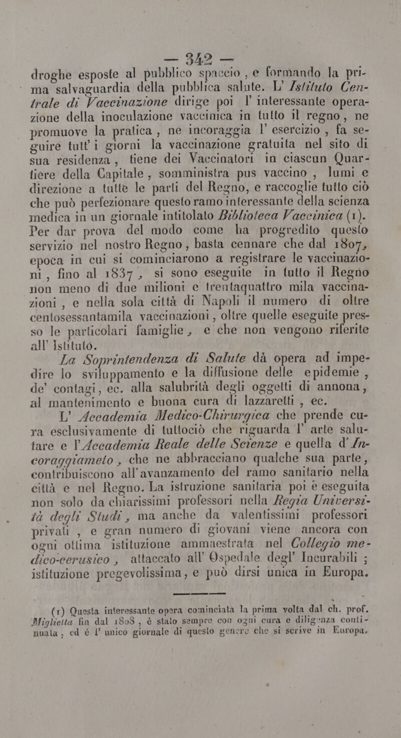 droghe esposte al pubblico spaccio , e formando la pri- ma salvaguardia della pubblica salute. L' Zsliluto Cen- rale di Vaccinazione dirige poi |’ interessante opera- zione della inoculazione vaccinica in tulto il regno, ne promuove la pratica , ne incoraggia l' esercizio , fa se- guire tutt'i giorni la vaccinazione gratuita nel sito di sua residenza, tiene dei Vaccinatori in ciascun Quar- tiere della Capitale, somministra pus vaccino , lumi e direzione a tutte le parti del Regno, e raccoglie tutto ciò che può perfezionare questo ramo interessante della scienza medica in un giornale intitolato Biblioteca Vaecinica (1). Per dar prova del modo come ha progredito questo servizio nel nostro Regno, basta cennare che dal 1807, epoca in cui si cominciarono a registrare le vaccinazio- ni, fino al 1837, si sono eseguite in tutto il Regno non meno di due milioni e trentaquattro mila vaccina- zioni , e nella sola città di Napoli il numero di. oltre centosessantamila vaccinazioni , oltre quelle eseguite pres- so le particolari famiglie, e che non vengono riferite all’ Istituto. La Soprintendenza di Salute dà opera ad impe- dire lo sviluppamento e la diffusione delle epidemie , de’ contagi, ec. alla salubrità degli oggetti di annona, al mantenimento e buona cura di lazzarelti , ec. L’ Accademia Medico-Chirurgica che prende cu- ra esclusivamente di tultociò che riguarda |’ arte salu- tare e l'Accademia Reale delle Scienze e quella d' /n- coraggiameto , che ne abbracciano qualche sua parte, contribuiscono all'’avanzamento del ramo sanitario nella città e nel Regno. La istruzione sanitaria poi è eseguita non solo da chiarissimi professori nella Regia Universe. tà degli Studi, ma anche da valentissimi professori privali, e gran numero di giovani viene ancora con ogni otlima istituzione ammaestrata nel Collegio me- dico:cerusico , attaccato all'Ospedale degl’ Incurabili ; istituzione pregevolissima, e può dirsi unica in Europa. 1) Questa interessante opera cominciata la prima volta dal ch. prof. Miglietta fin dal 1808, è stato sempre con ogni cura e diligenza conti- puata, cd è l’ unico giornale di questo genere che si serive in Europa,